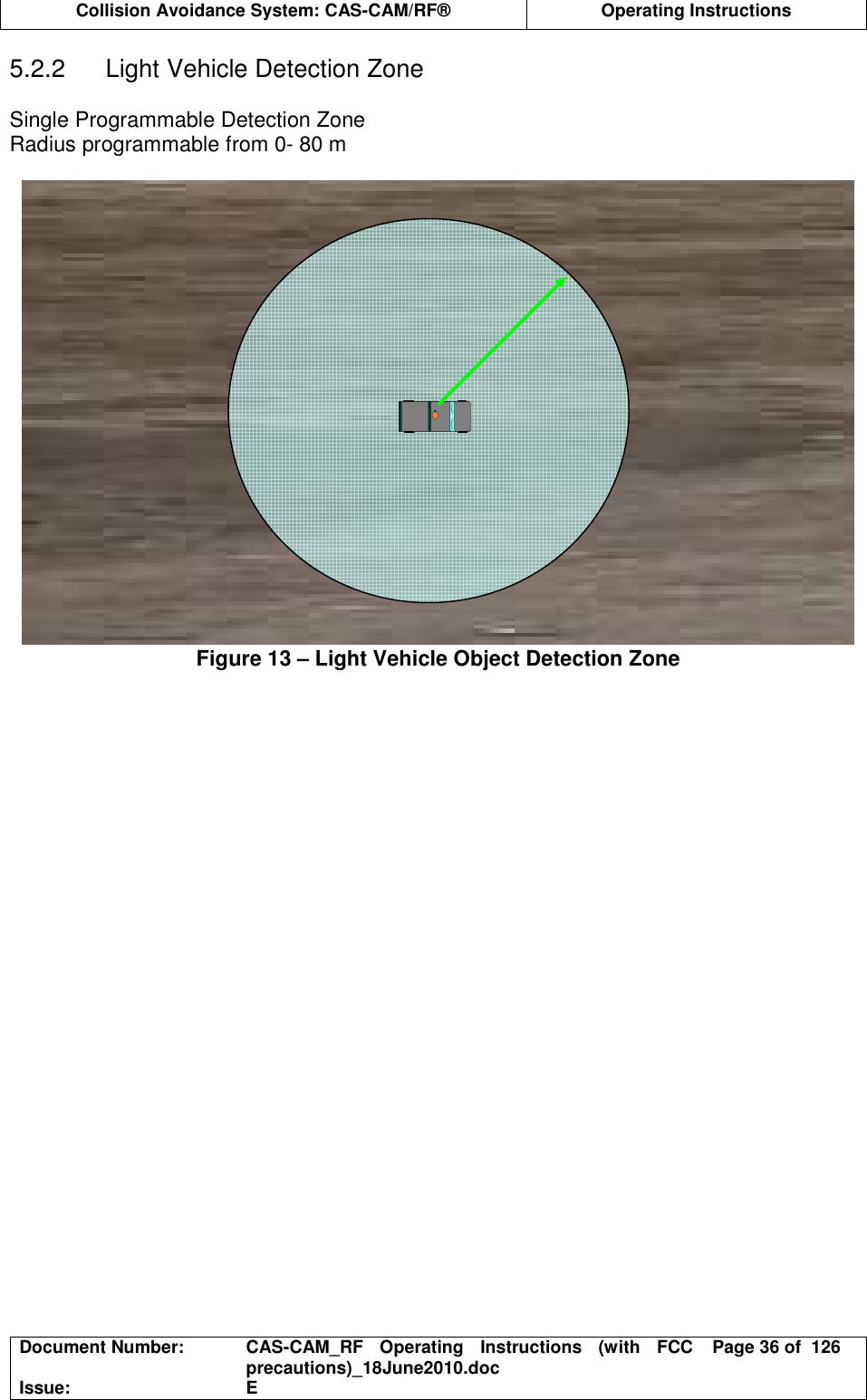  Collision Avoidance System: CAS-CAM/RF®  Operating Instructions  Document Number:  CAS-CAM_RF  Operating  Instructions  (with  FCC precautions)_18June2010.doc  Page 36 of  126 Issue:  E  5.2.2  Light Vehicle Detection Zone  Single Programmable Detection Zone Radius programmable from 0- 80 m  Figure 13 – Light Vehicle Object Detection Zone  