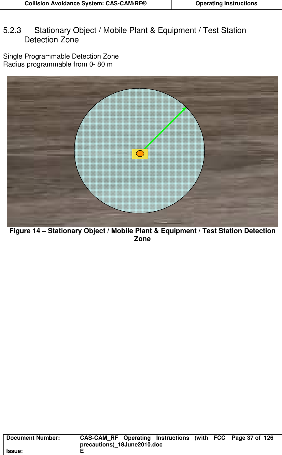  Collision Avoidance System: CAS-CAM/RF®  Operating Instructions  Document Number:  CAS-CAM_RF  Operating  Instructions  (with  FCC precautions)_18June2010.doc  Page 37 of  126 Issue:  E   5.2.3  Stationary Object / Mobile Plant &amp; Equipment / Test Station Detection Zone  Single Programmable Detection Zone Radius programmable from 0- 80 m  Figure 14 – Stationary Object / Mobile Plant &amp; Equipment / Test Station Detection Zone  