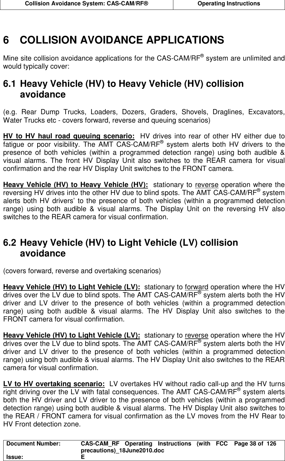  Collision Avoidance System: CAS-CAM/RF®  Operating Instructions  Document Number:  CAS-CAM_RF  Operating  Instructions  (with  FCC precautions)_18June2010.doc  Page 38 of  126 Issue:  E    6  COLLISION AVOIDANCE APPLICATIONS  Mine site collision avoidance applications for the CAS-CAM/RF® system are unlimited and would typically cover:  6.1 Heavy Vehicle (HV) to Heavy Vehicle (HV) collision avoidance  (e.g.  Rear  Dump  Trucks,  Loaders,  Dozers,  Graders,  Shovels,  Draglines,  Excavators, Water Trucks etc - covers forward, reverse and queuing scenarios)  HV to HV haul road queuing scenario:  HV drives into rear of other HV either due to fatigue  or  poor  visibility.  The  AMT  CAS-CAM/RF®  system  alerts  both  HV  drivers  to  the presence  of  both  vehicles  (within  a  programmed  detection  range)  using  both  audible  &amp; visual  alarms.  The  front  HV  Display  Unit  also  switches  to  the  REAR  camera  for  visual confirmation and the rear HV Display Unit switches to the FRONT camera.  Heavy Vehicle (HV) to Heavy Vehicle (HV):  stationary to reverse operation where the reversing HV drives into the other HV due to blind spots. The AMT CAS-CAM/RF® system alerts both HV drivers’ to the presence of both vehicles (within a programmed detection range)  using  both  audible  &amp;  visual  alarms.  The  Display  Unit  on  the  reversing  HV  also switches to the REAR camera for visual confirmation.   6.2 Heavy Vehicle (HV) to Light Vehicle (LV) collision avoidance  (covers forward, reverse and overtaking scenarios)  Heavy Vehicle (HV) to Light Vehicle (LV):  stationary to forward operation where the HV drives over the LV due to blind spots. The AMT CAS-CAM/RF® system alerts both the HV driver  and  LV  driver  to  the  presence  of  both  vehicles  (within  a  programmed  detection range)  using  both  audible  &amp;  visual  alarms.  The  HV  Display  Unit  also  switches  to  the FRONT camera for visual confirmation.  Heavy Vehicle (HV) to Light Vehicle (LV):  stationary to reverse operation where the HV drives over the LV due to blind spots. The AMT CAS-CAM/RF® system alerts both the HV driver  and  LV  driver  to  the  presence  of  both  vehicles  (within  a  programmed  detection range) using both audible &amp; visual alarms. The HV Display Unit also switches to the REAR camera for visual confirmation.  LV to HV overtaking scenario:  LV overtakes HV without radio call-up and the HV turns right driving over the LV with fatal consequences. The AMT CAS-CAM/RF® system alerts both the HV driver and LV driver to the presence of both vehicles (within a programmed detection range) using both audible &amp; visual alarms. The HV Display Unit also switches to the REAR / FRONT camera for visual confirmation as the LV moves from the HV Rear to HV Front detection zone.  