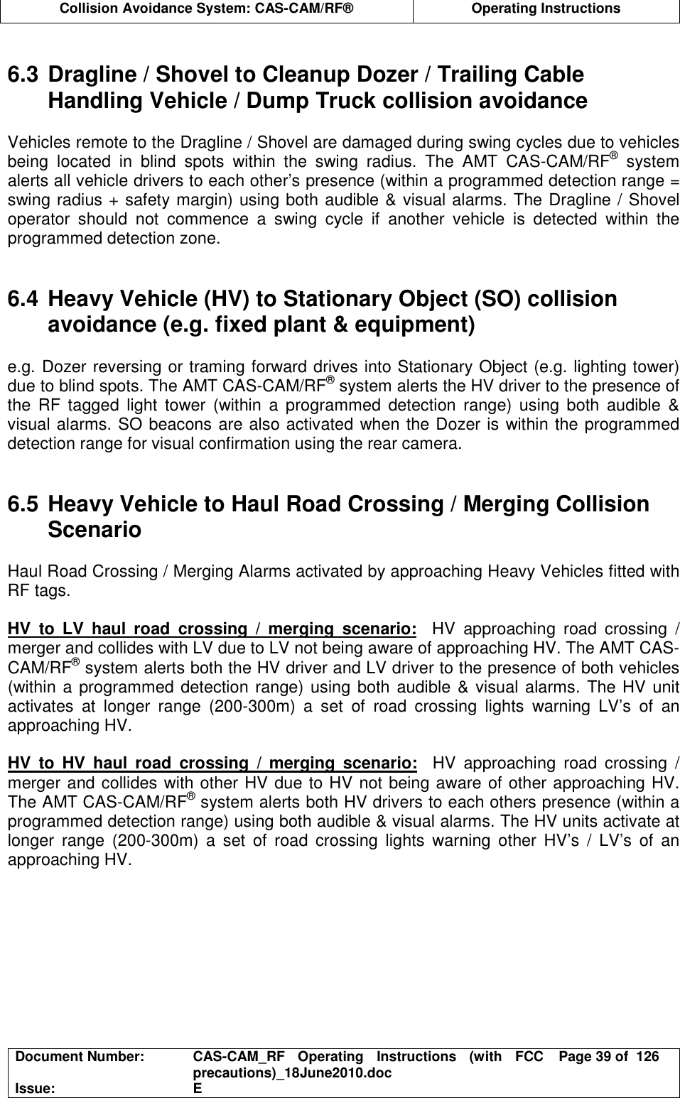  Collision Avoidance System: CAS-CAM/RF®  Operating Instructions  Document Number:  CAS-CAM_RF  Operating  Instructions  (with  FCC precautions)_18June2010.doc  Page 39 of  126 Issue:  E   6.3 Dragline / Shovel to Cleanup Dozer / Trailing Cable Handling Vehicle / Dump Truck collision avoidance  Vehicles remote to the Dragline / Shovel are damaged during swing cycles due to vehicles being  located  in  blind  spots  within  the  swing  radius.  The  AMT  CAS-CAM/RF®  system alerts all vehicle drivers to each other’s presence (within a programmed detection range = swing radius + safety margin) using both audible &amp; visual alarms. The Dragline / Shovel operator  should  not  commence  a  swing  cycle  if  another  vehicle  is  detected  within  the programmed detection zone.   6.4 Heavy Vehicle (HV) to Stationary Object (SO) collision avoidance (e.g. fixed plant &amp; equipment)  e.g. Dozer reversing or traming forward drives into Stationary Object (e.g. lighting tower) due to blind spots. The AMT CAS-CAM/RF® system alerts the HV driver to the presence of the  RF  tagged  light  tower  (within  a  programmed  detection  range)  using  both  audible  &amp; visual alarms. SO beacons are also activated when the Dozer is within the programmed detection range for visual confirmation using the rear camera.   6.5 Heavy Vehicle to Haul Road Crossing / Merging Collision Scenario  Haul Road Crossing / Merging Alarms activated by approaching Heavy Vehicles fitted with RF tags.  HV  to  LV  haul  road  crossing  /  merging  scenario:    HV  approaching  road  crossing  / merger and collides with LV due to LV not being aware of approaching HV. The AMT CAS-CAM/RF® system alerts both the HV driver and LV driver to the presence of both vehicles (within a programmed detection range) using both audible &amp; visual alarms. The HV  unit activates  at  longer  range  (200-300m)  a  set  of  road  crossing  lights  warning  LV’s  of  an approaching HV.  HV  to  HV  haul  road  crossing  /  merging  scenario:    HV  approaching  road  crossing  / merger and collides with other HV due to HV not being aware of other approaching HV. The AMT CAS-CAM/RF® system alerts both HV drivers to each others presence (within a programmed detection range) using both audible &amp; visual alarms. The HV units activate at longer  range  (200-300m)  a  set  of  road  crossing  lights  warning  other  HV’s  /  LV’s  of  an approaching HV.  