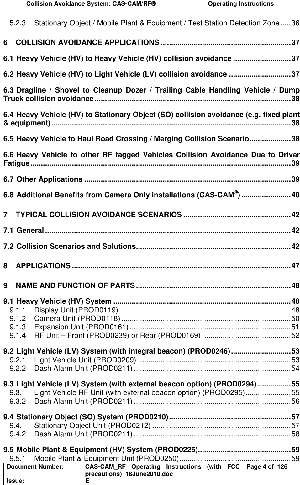  Collision Avoidance System: CAS-CAM/RF®  Operating Instructions  Document Number:  CAS-CAM_RF  Operating  Instructions  (with  FCC precautions)_18June2010.doc  Page 4 of  126 Issue:  E  5.2.3 Stationary Object / Mobile Plant &amp; Equipment / Test Station Detection Zone .....36 6 COLLISION AVOIDANCE APPLICATIONS ...............................................................37 6.1 Heavy Vehicle (HV) to Heavy Vehicle (HV) collision avoidance ............................37 6.2 Heavy Vehicle (HV) to Light Vehicle (LV) collision avoidance ..............................37 6.3 Dragline  /  Shovel  to  Cleanup  Dozer  /  Trailing  Cable  Handling  Vehicle  /  Dump Truck collision avoidance...............................................................................................38 6.4 Heavy Vehicle (HV) to Stationary Object (SO) collision avoidance (e.g. fixed plant &amp; equipment)....................................................................................................................38 6.5 Heavy Vehicle to Haul Road Crossing / Merging Collision Scenario....................38 6.6 Heavy  Vehicle  to  other  RF  tagged Vehicles  Collision  Avoidance  Due  to  Driver Fatigue..............................................................................................................................39 6.7 Other Applications ....................................................................................................39 6.8 Additional Benefits from Camera Only installations (CAS-CAM®)........................40 7 TYPICAL COLLISION AVOIDANCE SCENARIOS ....................................................42 7.1 General.......................................................................................................................42 7.2 Collision Scenarios and Solutions...........................................................................42 8 APPLICATIONS ..........................................................................................................47 9 NAME AND FUNCTION OF PARTS...........................................................................48 9.1 Heavy Vehicle (HV) System ......................................................................................48 9.1.1 Display Unit (PROD0119) ...................................................................................48 9.1.2 Camera Unit (PROD0118) ..................................................................................50 9.1.3 Expansion Unit (PROD0161) ..............................................................................51 9.1.4 RF Unit – Front (PROD0239) or Rear (PROD0169) ...........................................52 9.2 Light Vehicle (LV) System (with integral beacon) (PROD0246).............................53 9.2.1 Light Vehicle Unit (PROD0209) ..........................................................................53 9.2.2 Dash Alarm Unit (PROD0211) ............................................................................54 9.3 Light Vehicle (LV) System (with external beacon option) (PROD0294) ................55 9.3.1 Light Vehicle RF Unit (with external beacon option) (PROD0295)......................55 9.3.2 Dash Alarm Unit (PROD0211) ............................................................................56 9.4 Stationary Object (SO) System (PROD0210)...........................................................57 9.4.1 Stationary Object Unit (PROD0212) ...................................................................57 9.4.2 Dash Alarm Unit (PROD0211) ............................................................................58 9.5 Mobile Plant &amp; Equipment (HV) System (PROD0225).............................................59 9.5.1 Mobile Plant &amp; Equipment Unit (PROD0250)......................................................59 