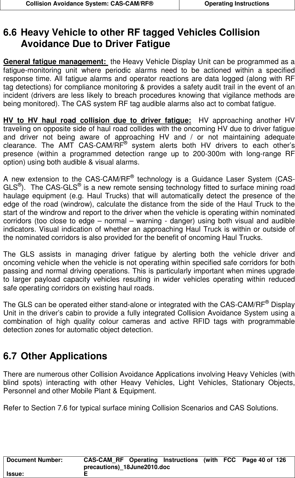  Collision Avoidance System: CAS-CAM/RF®  Operating Instructions  Document Number:  CAS-CAM_RF  Operating  Instructions  (with  FCC precautions)_18June2010.doc  Page 40 of  126 Issue:  E   6.6 Heavy Vehicle to other RF tagged Vehicles Collision Avoidance Due to Driver Fatigue  General fatigue management:  the Heavy Vehicle Display Unit can be programmed as a fatigue-monitoring  unit  where  periodic  alarms  need  to  be  actioned  within  a  specified response time. All fatigue alarms and operator reactions are data logged (along with RF tag detections) for compliance monitoring &amp; provides a safety audit trail in the event of an incident (drivers are less likely to breach procedures knowing that vigilance methods are being monitored). The CAS system RF tag audible alarms also act to combat fatigue.  HV  to  HV  haul  road  collision  due  to  driver  fatigue:    HV  approaching  another  HV traveling on opposite side of haul road collides with the oncoming HV due to driver fatigue and  driver  not  being  aware  of  approaching  HV  and  /  or  not  maintaining  adequate clearance.  The  AMT  CAS-CAM/RF®  system  alerts  both  HV  drivers  to  each  other’s presence  (within  a  programmed  detection  range  up  to  200-300m  with  long-range  RF option) using both audible &amp; visual alarms.   A  new  extension  to  the  CAS-CAM/RF®  technology  is  a  Guidance  Laser  System  (CAS-GLS®).  The CAS-GLS® is a new remote sensing technology fitted to surface mining road haulage  equipment (e.g.  Haul  Trucks)  that  will  automatically detect  the presence  of  the edge of the road (windrow), calculate the distance from the side of the Haul Truck to the start of the windrow and report to the driver when the vehicle is operating within nominated corridors (too close to edge – normal – warning - danger) using both visual and audible indicators. Visual indication of whether an approaching Haul Truck is within or outside of the nominated corridors is also provided for the benefit of oncoming Haul Trucks.  The  GLS  assists  in  managing  driver  fatigue  by  alerting  both  the  vehicle  driver  and oncoming vehicle when the vehicle is not operating within specified safe corridors for both passing and normal driving operations. This is particularly important when mines upgrade to  larger  payload  capacity  vehicles  resulting  in  wider  vehicles  operating  within  reduced safe operating corridors on existing haul roads.  The GLS can be operated either stand-alone or integrated with the CAS-CAM/RF® Display Unit in the driver’s cabin to provide a fully integrated Collision Avoidance System using a combination  of  high  quality  colour  cameras  and  active  RFID  tags  with  programmable detection zones for automatic object detection.   6.7 Other Applications  There are numerous other Collision Avoidance Applications involving Heavy Vehicles (with blind  spots)  interacting  with  other  Heavy  Vehicles,  Light  Vehicles,  Stationary  Objects, Personnel and other Mobile Plant &amp; Equipment.  Refer to Section 7.6 for typical surface mining Collision Scenarios and CAS Solutions.  