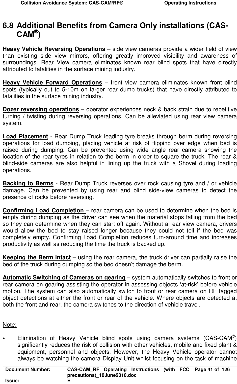  Collision Avoidance System: CAS-CAM/RF®  Operating Instructions  Document Number:  CAS-CAM_RF  Operating  Instructions  (with  FCC precautions)_18June2010.doc  Page 41 of  126 Issue:  E   6.8 Additional Benefits from Camera Only installations (CAS-CAM®)  Heavy Vehicle Reversing Operations – side view cameras provide a wider field of view than  existing  side  view  mirrors,  offering  greatly  improved  visibility  and  awareness  of surroundings.  Rear  View  camera  eliminates  known  rear  blind  spots  that  have  directly attributed to fatalities in the surface mining industry.  Heavy  Vehicle  Forward  Operations  –  front  view  camera  eliminates  known  front  blind spots (typically out to  5-10m on larger rear dump trucks) that have  directly attributed to fatalities in the surface mining industry.  Dozer reversing operations – operator experiences neck &amp; back strain due to repetitive turning / twisting during reversing operations. Can  be alleviated using rear view camera system.  Load Placement - Rear Dump Truck leading tyre breaks through berm during reversing operations  for  load  dumping,  placing  vehicle  at  risk  of  flipping  over  edge  when  bed  is raised  during  dumping.  Can  be  prevented  using  wide  angle  rear  camera  showing  the location of the rear tyres in relation to the berm in order to square the truck. The rear &amp; blind-side  cameras  are  also  helpful  in  lining  up  the  truck  with  a  Shovel  during  loading operations.  Backing to Berms - Rear Dump Truck reverses over rock causing tyre and / or vehicle damage.  Can  be  prevented  by  using  rear  and  blind  side-view  cameras  to  detect  the presence of rocks before reversing.  Confirming Load Completion – rear camera can be used to determine when the bed is empty during dumping as the driver can see when the material stops falling from the bed so they can determine when they can start off again. Without a rear view camera, drivers would  allow  the  bed  to  stay  raised  longer  because  they  could  not  tell  if  the  bed  was completely empty. Confirming Load Completion reduces turn-around time and increases productivity as well as reducing the time the truck is backed up.  Keeping the Berm Intact – using the rear camera, the truck driver can partially raise the bed of the truck during dumping so the bed doesn’t damage the berm.  Automatic Switching of Cameras on gearing – system automatically switches to front or rear camera on gearing assisting the operator in assessing objects ‘at-risk’ before vehicle motion. The system can also automatically switch to front or rear camera on RF tagged object detections at either the front or rear of the vehicle. Where objects are detected at both the front and rear, the camera switches to the direction of vehicle travel.   Note:  • Elimination  of  Heavy  Vehicle  blind  spots  using  camera  systems  (CAS-CAM®) significantly reduces the risk of collision with other vehicles, mobile and fixed plant &amp; equipment,  personnel  and  objects.  However,  the  Heavy  Vehicle  operator  cannot always be watching the camera Display Unit whilst focusing on the task of machine 