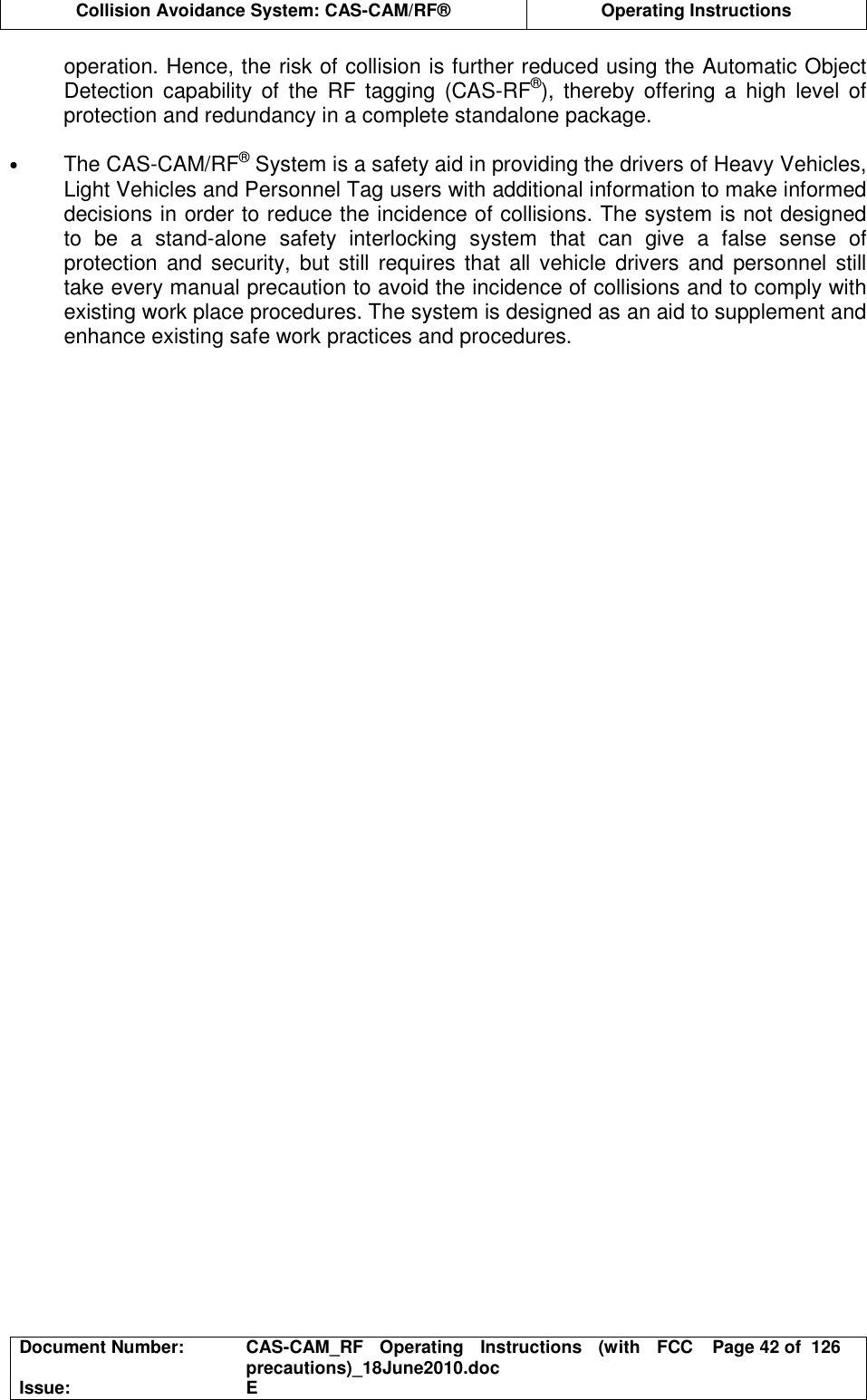  Collision Avoidance System: CAS-CAM/RF®  Operating Instructions  Document Number:  CAS-CAM_RF  Operating  Instructions  (with  FCC precautions)_18June2010.doc  Page 42 of  126 Issue:  E  operation. Hence, the risk of collision is further reduced using the Automatic Object Detection  capability  of the  RF  tagging  (CAS-RF®),  thereby  offering  a  high  level  of protection and redundancy in a complete standalone package.  • The CAS-CAM/RF® System is a safety aid in providing the drivers of Heavy Vehicles, Light Vehicles and Personnel Tag users with additional information to make informed decisions in order to reduce the incidence of collisions. The system is not designed to  be  a  stand-alone  safety  interlocking  system  that  can  give  a  false  sense  of protection  and security, but still requires that all  vehicle  drivers  and  personnel  still take every manual precaution to avoid the incidence of collisions and to comply with existing work place procedures. The system is designed as an aid to supplement and enhance existing safe work practices and procedures.   