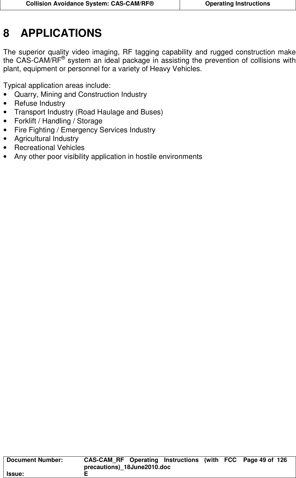  Collision Avoidance System: CAS-CAM/RF®  Operating Instructions  Document Number:  CAS-CAM_RF  Operating  Instructions  (with  FCC precautions)_18June2010.doc  Page 49 of  126 Issue:  E   8  APPLICATIONS  The superior quality video imaging, RF tagging capability and rugged construction make the CAS-CAM/RF® system an ideal package in assisting the prevention of collisions with plant, equipment or personnel for a variety of Heavy Vehicles.  Typical application areas include: •  Quarry, Mining and Construction Industry •  Refuse Industry •  Transport Industry (Road Haulage and Buses) •  Forklift / Handling / Storage •  Fire Fighting / Emergency Services Industry •  Agricultural Industry •  Recreational Vehicles •  Any other poor visibility application in hostile environments   