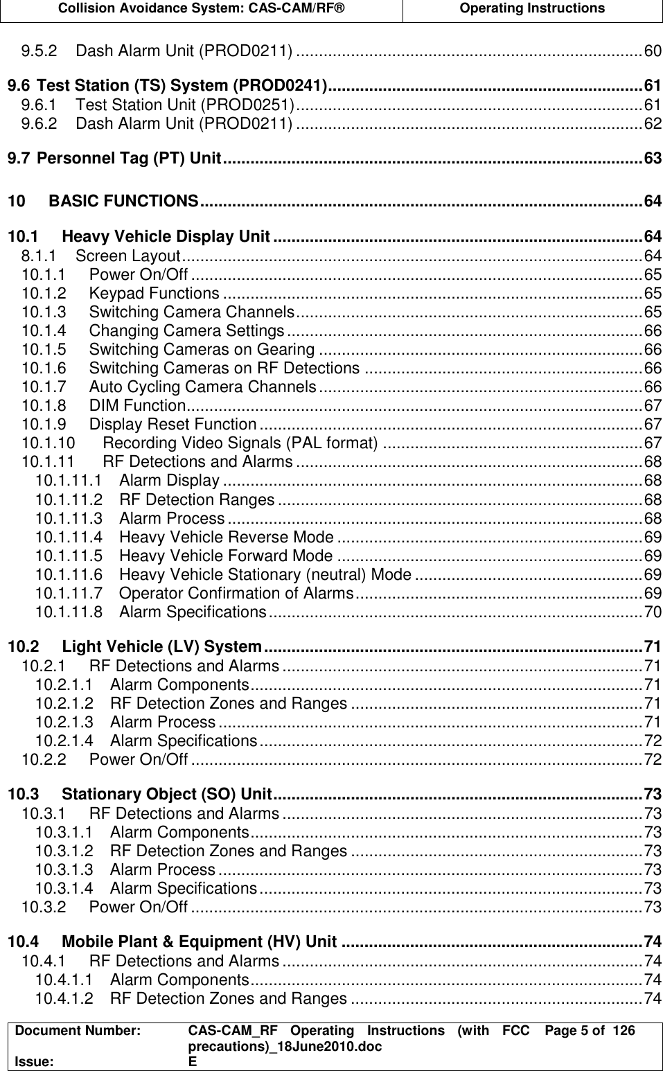  Collision Avoidance System: CAS-CAM/RF®  Operating Instructions  Document Number:  CAS-CAM_RF  Operating  Instructions  (with  FCC precautions)_18June2010.doc  Page 5 of  126 Issue:  E  9.5.2 Dash Alarm Unit (PROD0211) ............................................................................60 9.6 Test Station (TS) System (PROD0241).....................................................................61 9.6.1 Test Station Unit (PROD0251)............................................................................61 9.6.2 Dash Alarm Unit (PROD0211) ............................................................................62 9.7 Personnel Tag (PT) Unit............................................................................................63 10 BASIC FUNCTIONS.................................................................................................64 10.1 Heavy Vehicle Display Unit .................................................................................64 8.1.1 Screen Layout.....................................................................................................64 10.1.1 Power On/Off ...................................................................................................65 10.1.2 Keypad Functions ............................................................................................65 10.1.3 Switching Camera Channels............................................................................65 10.1.4 Changing Camera Settings..............................................................................66 10.1.5 Switching Cameras on Gearing .......................................................................66 10.1.6 Switching Cameras on RF Detections .............................................................66 10.1.7 Auto Cycling Camera Channels.......................................................................66 10.1.8 DIM Function....................................................................................................67 10.1.9 Display Reset Function....................................................................................67 10.1.10 Recording Video Signals (PAL format) .........................................................67 10.1.11 RF Detections and Alarms ............................................................................68 10.1.11.1 Alarm Display ............................................................................................68 10.1.11.2 RF Detection Ranges ................................................................................68 10.1.11.3 Alarm Process...........................................................................................68 10.1.11.4 Heavy Vehicle Reverse Mode ...................................................................69 10.1.11.5 Heavy Vehicle Forward Mode ...................................................................69 10.1.11.6 Heavy Vehicle Stationary (neutral) Mode ..................................................69 10.1.11.7 Operator Confirmation of Alarms...............................................................69 10.1.11.8 Alarm Specifications..................................................................................70 10.2 Light Vehicle (LV) System...................................................................................71 10.2.1 RF Detections and Alarms ...............................................................................71 10.2.1.1 Alarm Components......................................................................................71 10.2.1.2 RF Detection Zones and Ranges ................................................................71 10.2.1.3 Alarm Process.............................................................................................71 10.2.1.4 Alarm Specifications....................................................................................72 10.2.2 Power On/Off ...................................................................................................72 10.3 Stationary Object (SO) Unit.................................................................................73 10.3.1 RF Detections and Alarms ...............................................................................73 10.3.1.1 Alarm Components......................................................................................73 10.3.1.2 RF Detection Zones and Ranges ................................................................73 10.3.1.3 Alarm Process.............................................................................................73 10.3.1.4 Alarm Specifications....................................................................................73 10.3.2 Power On/Off ...................................................................................................73 10.4 Mobile Plant &amp; Equipment (HV) Unit ..................................................................74 10.4.1 RF Detections and Alarms ...............................................................................74 10.4.1.1 Alarm Components......................................................................................74 10.4.1.2 RF Detection Zones and Ranges ................................................................74 