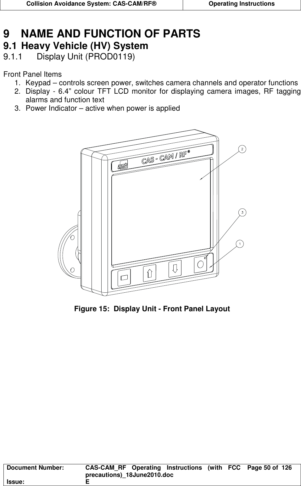  Collision Avoidance System: CAS-CAM/RF®  Operating Instructions  Document Number:  CAS-CAM_RF  Operating  Instructions  (with  FCC precautions)_18June2010.doc  Page 50 of  126 Issue:  E   9  NAME AND FUNCTION OF PARTS 9.1 Heavy Vehicle (HV) System 9.1.1  Display Unit (PROD0119)  Front Panel Items 1.  Keypad – controls screen power, switches camera channels and operator functions 2.  Display - 6.4” colour TFT LCD monitor for displaying camera images, RF tagging alarms and function text 3.  Power Indicator – active when power is applied     Figure 15:  Display Unit - Front Panel Layout   