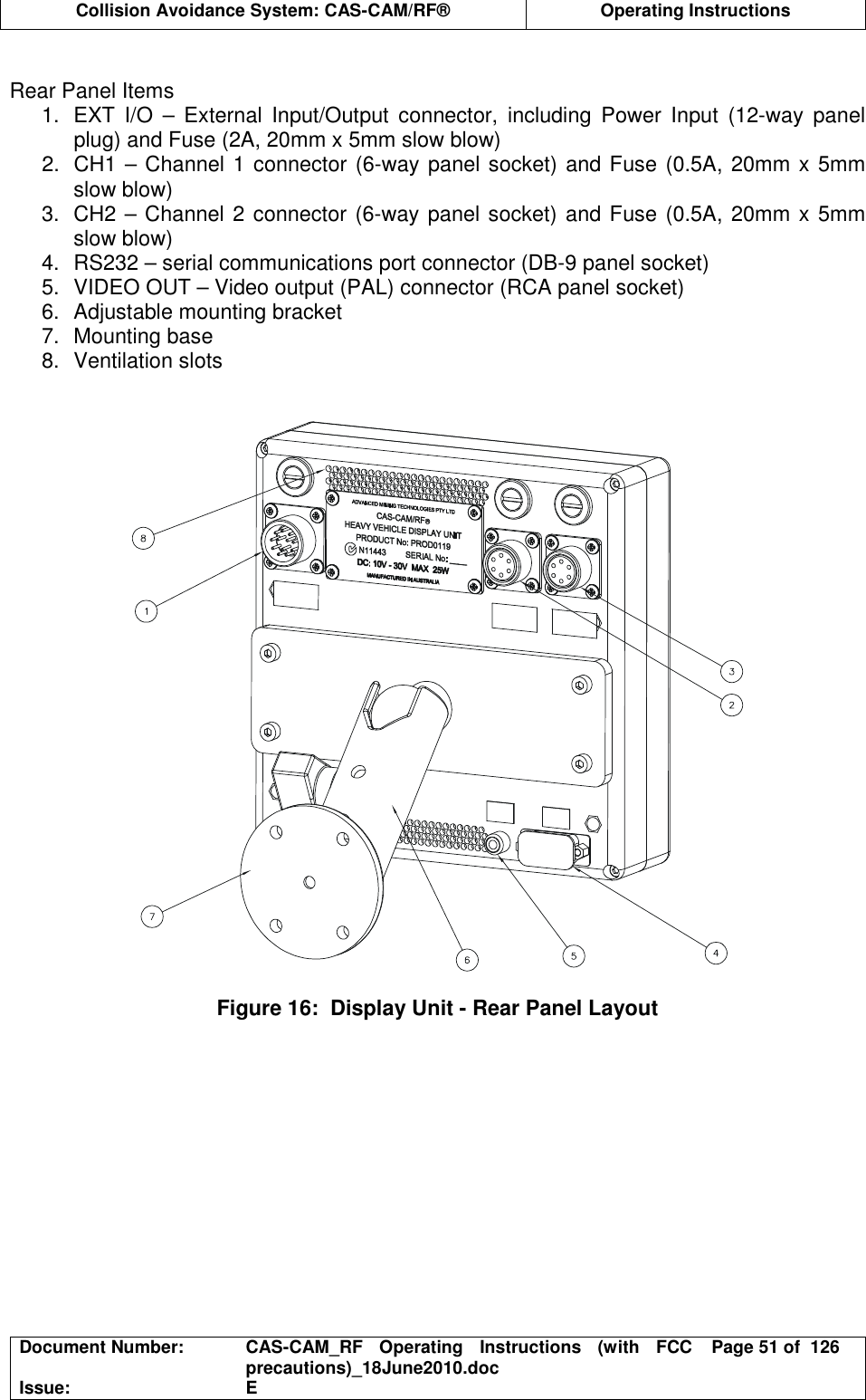  Collision Avoidance System: CAS-CAM/RF®  Operating Instructions  Document Number:  CAS-CAM_RF  Operating  Instructions  (with  FCC precautions)_18June2010.doc  Page 51 of  126 Issue:  E   Rear Panel Items 1.  EXT  I/O  –  External  Input/Output  connector,  including  Power  Input  (12-way  panel plug) and Fuse (2A, 20mm x 5mm slow blow) 2.  CH1 – Channel 1 connector (6-way panel socket) and Fuse (0.5A, 20mm x 5mm slow blow) 3.  CH2 – Channel 2 connector (6-way panel socket) and Fuse (0.5A, 20mm x 5mm slow blow) 4.  RS232 – serial communications port connector (DB-9 panel socket) 5.  VIDEO OUT – Video output (PAL) connector (RCA panel socket) 6.  Adjustable mounting bracket 7.  Mounting base 8.  Ventilation slots     Figure 16:  Display Unit - Rear Panel Layout   