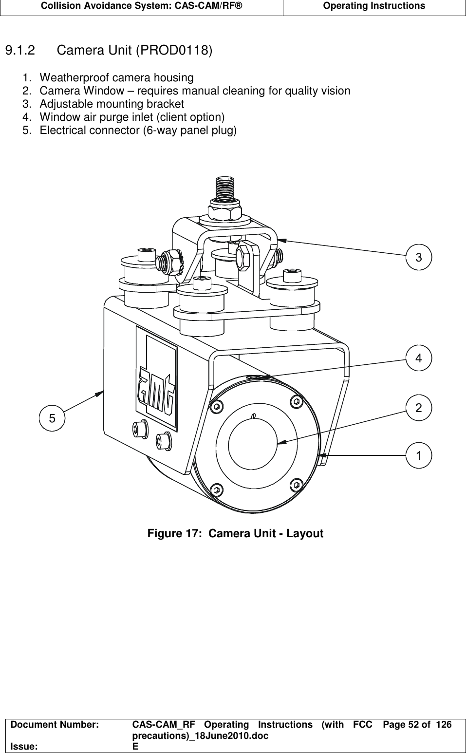  Collision Avoidance System: CAS-CAM/RF®  Operating Instructions  Document Number:  CAS-CAM_RF  Operating  Instructions  (with  FCC precautions)_18June2010.doc  Page 52 of  126 Issue:  E   9.1.2  Camera Unit (PROD0118)  1.  Weatherproof camera housing 2.  Camera Window – requires manual cleaning for quality vision 3.  Adjustable mounting bracket 4.  Window air purge inlet (client option) 5.  Electrical connector (6-way panel plug)      Figure 17:  Camera Unit - Layout  