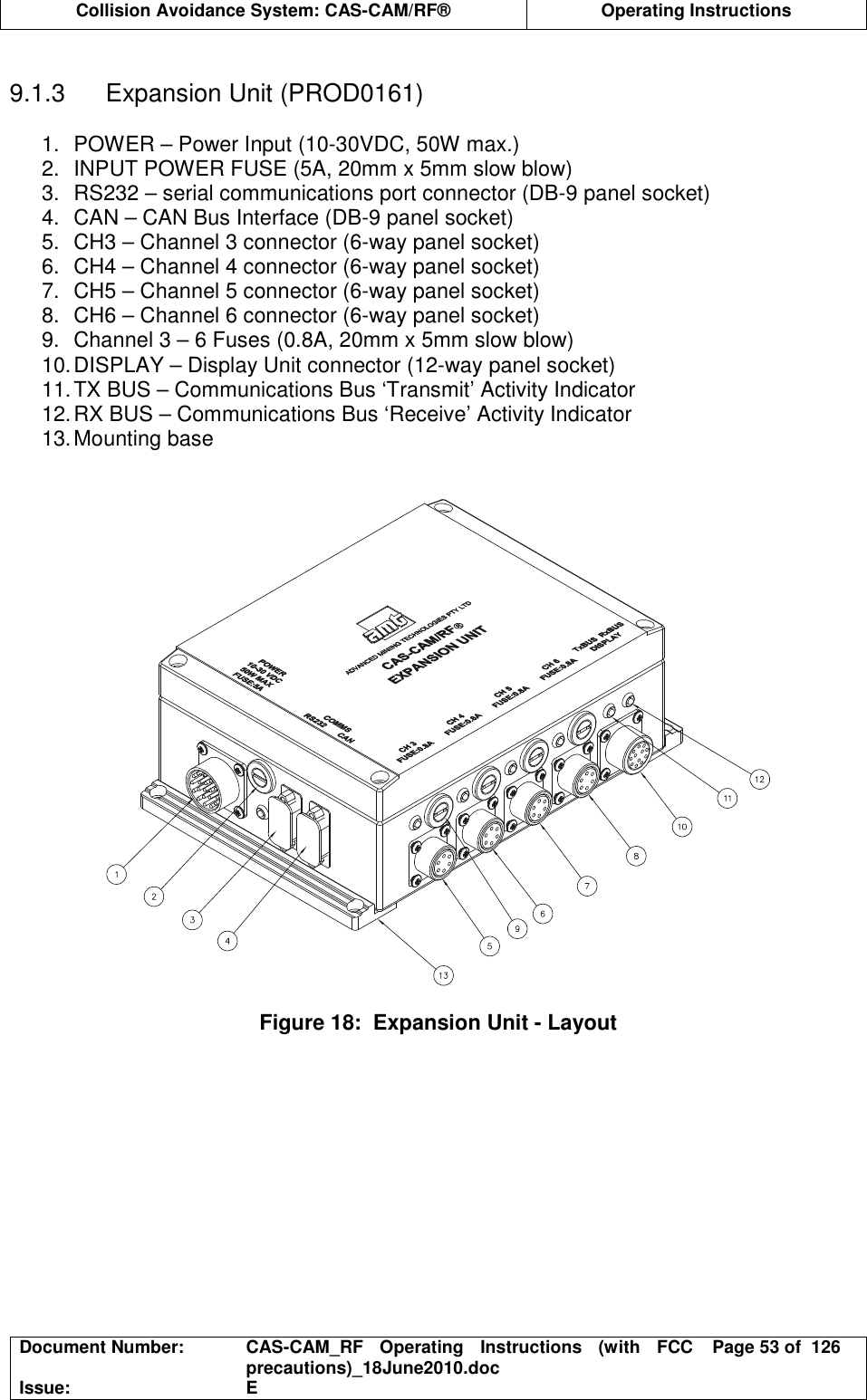  Collision Avoidance System: CAS-CAM/RF®  Operating Instructions  Document Number:  CAS-CAM_RF  Operating  Instructions  (with  FCC precautions)_18June2010.doc  Page 53 of  126 Issue:  E   9.1.3  Expansion Unit (PROD0161)  1.  POWER – Power Input (10-30VDC, 50W max.) 2.  INPUT POWER FUSE (5A, 20mm x 5mm slow blow) 3.  RS232 – serial communications port connector (DB-9 panel socket) 4.  CAN – CAN Bus Interface (DB-9 panel socket) 5.  CH3 – Channel 3 connector (6-way panel socket) 6.  CH4 – Channel 4 connector (6-way panel socket) 7.  CH5 – Channel 5 connector (6-way panel socket) 8.  CH6 – Channel 6 connector (6-way panel socket) 9.  Channel 3 – 6 Fuses (0.8A, 20mm x 5mm slow blow) 10. DISPLAY – Display Unit connector (12-way panel socket) 11. TX BUS – Communications Bus ‘Transmit’ Activity Indicator 12. RX BUS – Communications Bus ‘Receive’ Activity Indicator 13. Mounting base     Figure 18:  Expansion Unit - Layout  