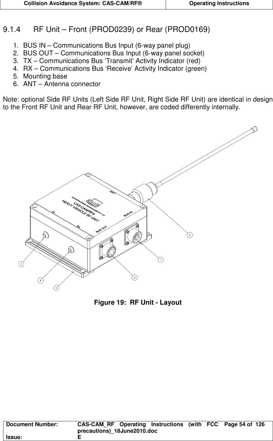  Collision Avoidance System: CAS-CAM/RF®  Operating Instructions  Document Number:  CAS-CAM_RF  Operating  Instructions  (with  FCC precautions)_18June2010.doc  Page 54 of  126 Issue:  E   9.1.4  RF Unit – Front (PROD0239) or Rear (PROD0169)  1.  BUS IN – Communications Bus Input (6-way panel plug) 2.  BUS OUT – Communications Bus Input (6-way panel socket) 3.  TX – Communications Bus ‘Transmit’ Activity Indicator (red) 4.  RX – Communications Bus ‘Receive’ Activity Indicator (green) 5.  Mounting base 6.  ANT – Antenna connector  Note: optional Side RF Units (Left Side RF Unit, Right Side RF Unit) are identical in design to the Front RF Unit and Rear RF Unit, however, are coded differently internally.     Figure 19:  RF Unit - Layout  