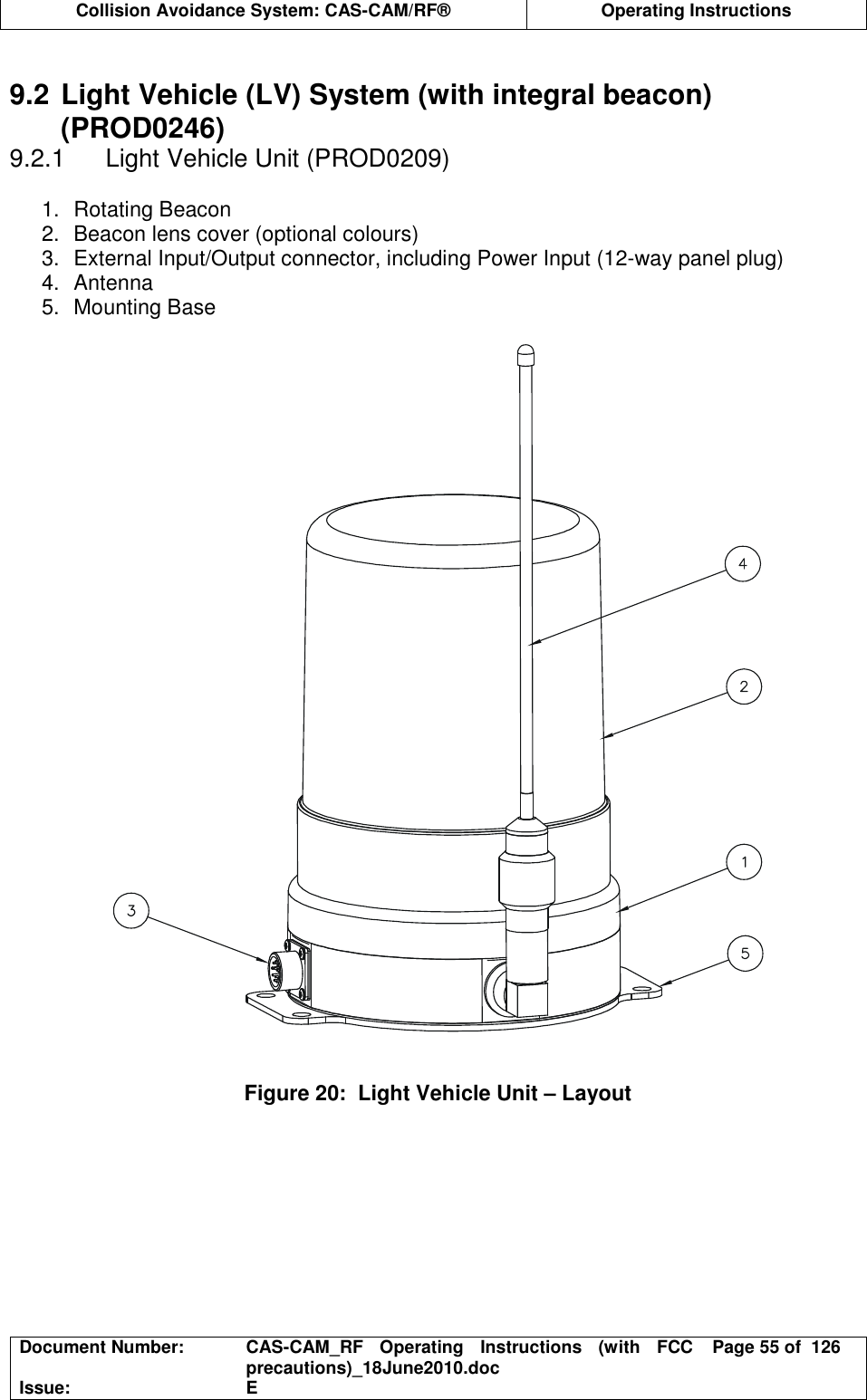  Collision Avoidance System: CAS-CAM/RF®  Operating Instructions  Document Number:  CAS-CAM_RF  Operating  Instructions  (with  FCC precautions)_18June2010.doc  Page 55 of  126 Issue:  E   9.2 Light Vehicle (LV) System (with integral beacon) (PROD0246) 9.2.1  Light Vehicle Unit (PROD0209)  1.  Rotating Beacon 2.  Beacon lens cover (optional colours) 3.  External Input/Output connector, including Power Input (12-way panel plug) 4.  Antenna 5.  Mounting Base     Figure 20:  Light Vehicle Unit – Layout  