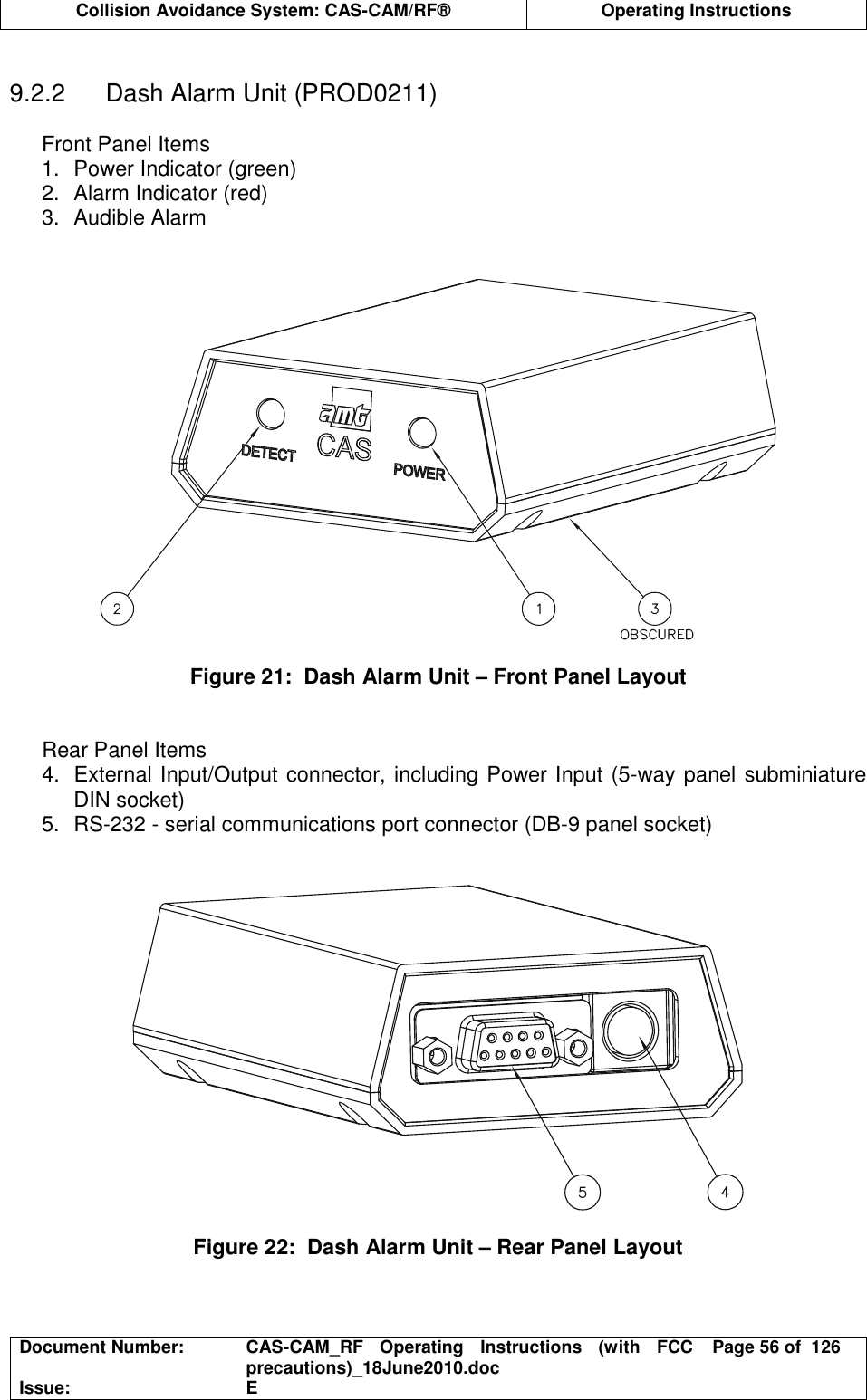  Collision Avoidance System: CAS-CAM/RF®  Operating Instructions  Document Number:  CAS-CAM_RF  Operating  Instructions  (with  FCC precautions)_18June2010.doc  Page 56 of  126 Issue:  E   9.2.2  Dash Alarm Unit (PROD0211)  Front Panel Items 1.  Power Indicator (green) 2.  Alarm Indicator (red) 3.  Audible Alarm     Figure 21:  Dash Alarm Unit – Front Panel Layout   Rear Panel Items 4.  External Input/Output connector, including Power Input (5-way panel subminiature DIN socket) 5.  RS-232 - serial communications port connector (DB-9 panel socket)     Figure 22:  Dash Alarm Unit – Rear Panel Layout  