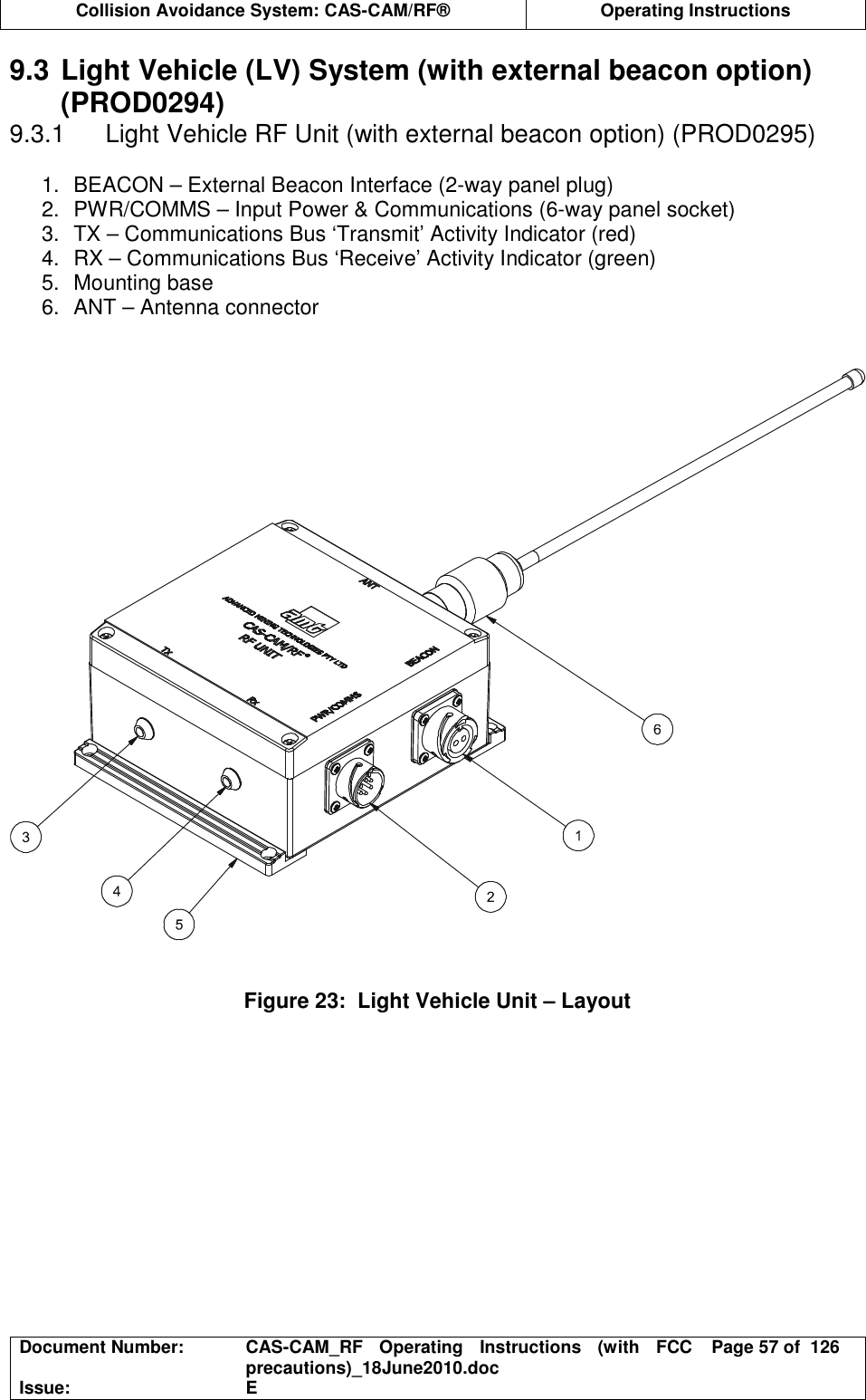  Collision Avoidance System: CAS-CAM/RF®  Operating Instructions  Document Number:  CAS-CAM_RF  Operating  Instructions  (with  FCC precautions)_18June2010.doc  Page 57 of  126 Issue:  E  9.3 Light Vehicle (LV) System (with external beacon option) (PROD0294) 9.3.1  Light Vehicle RF Unit (with external beacon option) (PROD0295)  1.  BEACON – External Beacon Interface (2-way panel plug) 2.  PWR/COMMS – Input Power &amp; Communications (6-way panel socket) 3.  TX – Communications Bus ‘Transmit’ Activity Indicator (red) 4.  RX – Communications Bus ‘Receive’ Activity Indicator (green) 5.  Mounting base 6.  ANT – Antenna connector      Figure 23:  Light Vehicle Unit – Layout  