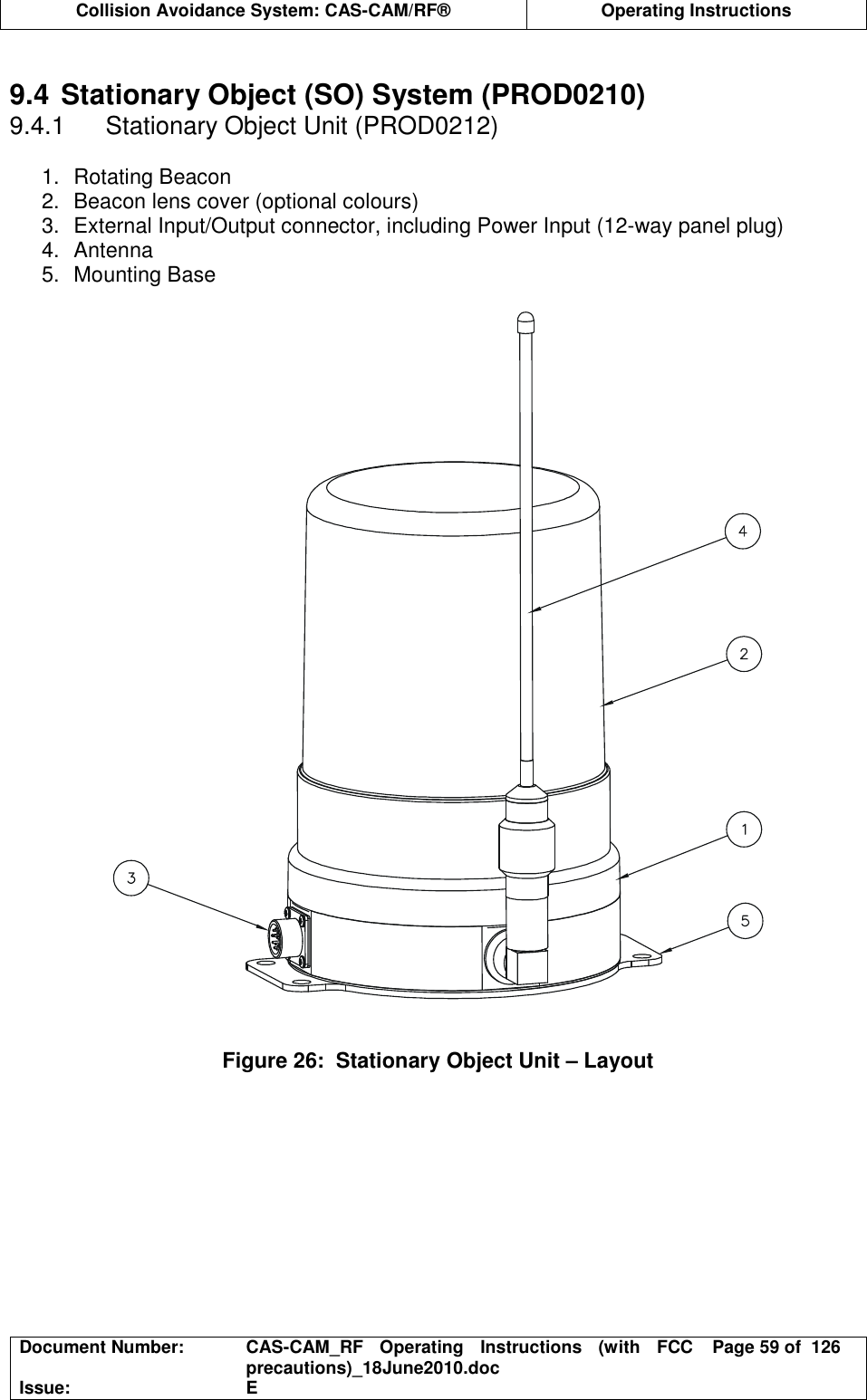  Collision Avoidance System: CAS-CAM/RF®  Operating Instructions  Document Number:  CAS-CAM_RF  Operating  Instructions  (with  FCC precautions)_18June2010.doc  Page 59 of  126 Issue:  E   9.4 Stationary Object (SO) System (PROD0210) 9.4.1  Stationary Object Unit (PROD0212)  1.  Rotating Beacon 2.  Beacon lens cover (optional colours) 3.  External Input/Output connector, including Power Input (12-way panel plug) 4.  Antenna 5.  Mounting Base     Figure 26:  Stationary Object Unit – Layout  