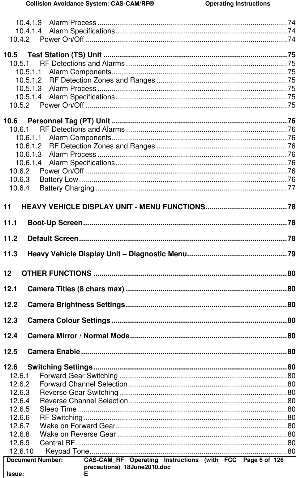  Collision Avoidance System: CAS-CAM/RF®  Operating Instructions  Document Number:  CAS-CAM_RF  Operating  Instructions  (with  FCC precautions)_18June2010.doc  Page 6 of  126 Issue:  E  10.4.1.3 Alarm Process.............................................................................................74 10.4.1.4 Alarm Specifications....................................................................................74 10.4.2 Power On/Off ...................................................................................................74 10.5 Test Station (TS) Unit ..........................................................................................75 10.5.1 RF Detections and Alarms ...............................................................................75 10.5.1.1 Alarm Components......................................................................................75 10.5.1.2 RF Detection Zones and Ranges ................................................................75 10.5.1.3 Alarm Process.............................................................................................75 10.5.1.4 Alarm Specifications....................................................................................75 10.5.2 Power On/Off ...................................................................................................75 10.6 Personnel Tag (PT) Unit ......................................................................................76 10.6.1 RF Detections and Alarms ...............................................................................76 10.6.1.1 Alarm Components......................................................................................76 10.6.1.2 RF Detection Zones and Ranges ................................................................76 10.6.1.3 Alarm Process.............................................................................................76 10.6.1.4 Alarm Specifications....................................................................................76 10.6.2 Power On/Off ...................................................................................................76 10.6.3 Battery Low......................................................................................................76 10.6.4 Battery Charging..............................................................................................77 11 HEAVY VEHICLE DISPLAY UNIT - MENU FUNCTIONS........................................78 11.1 Boot-Up Screen....................................................................................................78 11.2 Default Screen......................................................................................................78 11.3 Heavy Vehicle Display Unit – Diagnostic Menu.................................................79 12 OTHER FUNCTIONS ...............................................................................................80 12.1 Camera Titles (8 chars max) ...............................................................................80 12.2 Camera Brightness Settings...............................................................................80 12.3 Camera Colour Settings ......................................................................................80 12.4 Camera Mirror / Normal Mode.............................................................................80 12.5 Camera Enable.....................................................................................................80 12.6 Switching Settings...............................................................................................80 12.6.1 Forward Gear Switching ..................................................................................80 12.6.2 Forward Channel Selection..............................................................................80 12.6.3 Reverse Gear Switching ..................................................................................80 12.6.4 Reverse Channel Selection..............................................................................80 12.6.5 Sleep Time.......................................................................................................80 12.6.6 RF Switching....................................................................................................80 12.6.7 Wake on Forward Gear....................................................................................80 12.6.8 Wake on Reverse Gear ...................................................................................80 12.6.9 Central RF........................................................................................................80 12.6.10 Keypad Tone.................................................................................................80 