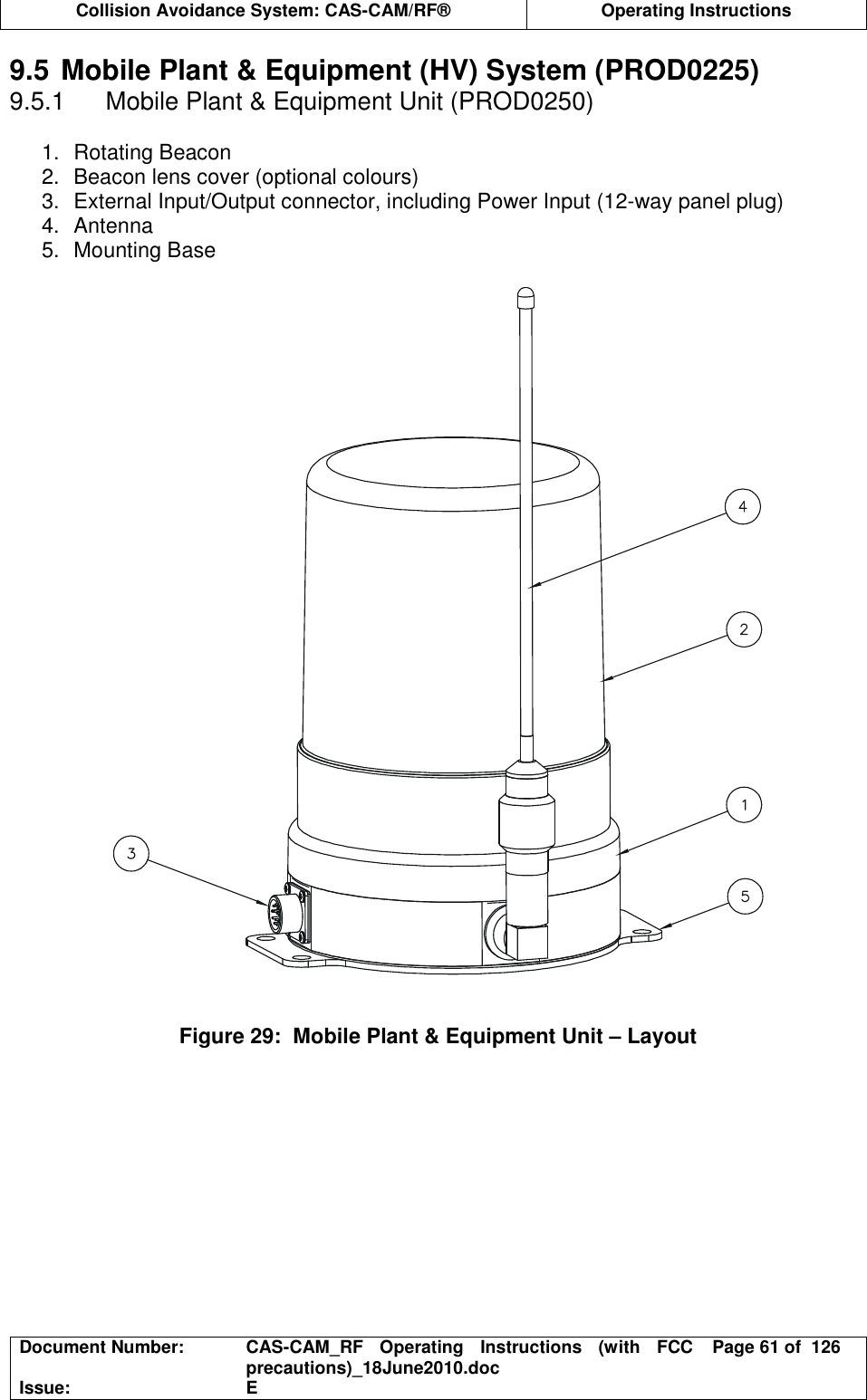  Collision Avoidance System: CAS-CAM/RF®  Operating Instructions  Document Number:  CAS-CAM_RF  Operating  Instructions  (with  FCC precautions)_18June2010.doc  Page 61 of  126 Issue:  E  9.5 Mobile Plant &amp; Equipment (HV) System (PROD0225) 9.5.1  Mobile Plant &amp; Equipment Unit (PROD0250)  1.  Rotating Beacon 2.  Beacon lens cover (optional colours) 3.  External Input/Output connector, including Power Input (12-way panel plug) 4.  Antenna 5.  Mounting Base     Figure 29:  Mobile Plant &amp; Equipment Unit – Layout  