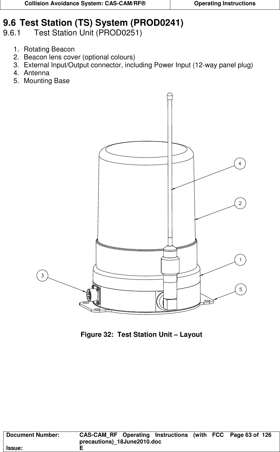  Collision Avoidance System: CAS-CAM/RF®  Operating Instructions  Document Number:  CAS-CAM_RF  Operating  Instructions  (with  FCC precautions)_18June2010.doc  Page 63 of  126 Issue:  E  9.6 Test Station (TS) System (PROD0241) 9.6.1  Test Station Unit (PROD0251)  1.  Rotating Beacon 2.  Beacon lens cover (optional colours) 3.  External Input/Output connector, including Power Input (12-way panel plug) 4.  Antenna 5.  Mounting Base     Figure 32:  Test Station Unit – Layout  