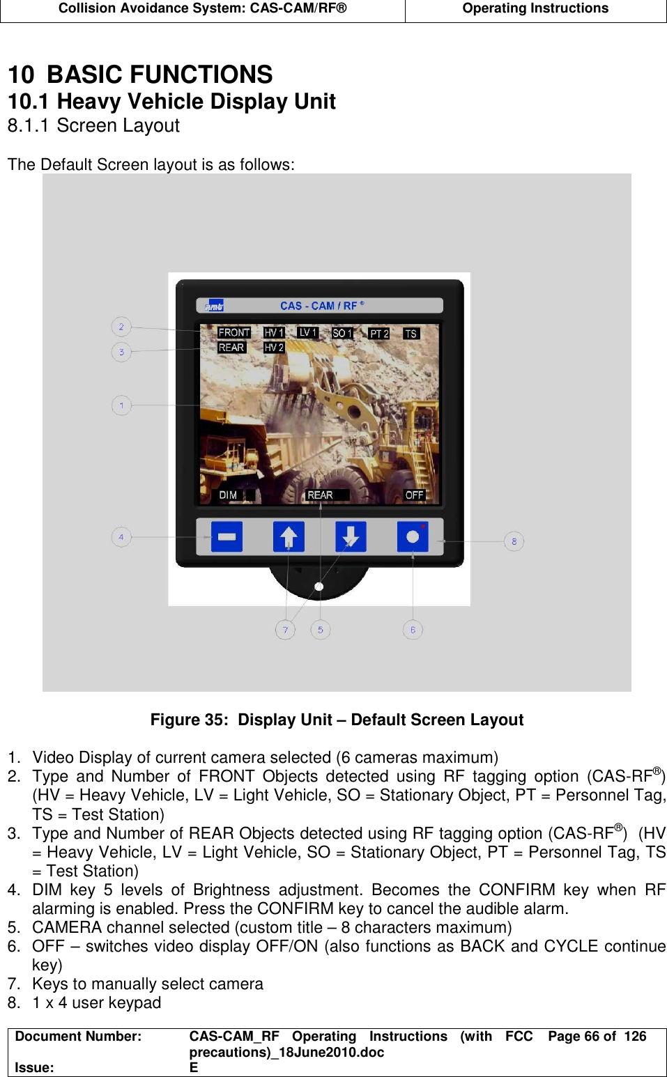  Collision Avoidance System: CAS-CAM/RF®  Operating Instructions  Document Number:  CAS-CAM_RF  Operating  Instructions  (with  FCC precautions)_18June2010.doc  Page 66 of  126 Issue:  E   10  BASIC FUNCTIONS 10.1 Heavy Vehicle Display Unit 8.1.1 Screen Layout  The Default Screen layout is as follows:   Figure 35:  Display Unit – Default Screen Layout  1.  Video Display of current camera selected (6 cameras maximum) 2.  Type  and  Number  of  FRONT  Objects  detected  using  RF  tagging  option  (CAS-RF®)  (HV = Heavy Vehicle, LV = Light Vehicle, SO = Stationary Object, PT = Personnel Tag, TS = Test Station) 3.  Type and Number of REAR Objects detected using RF tagging option (CAS-RF®)  (HV = Heavy Vehicle, LV = Light Vehicle, SO = Stationary Object, PT = Personnel Tag, TS = Test Station) 4.  DIM  key  5  levels  of  Brightness  adjustment.  Becomes  the  CONFIRM  key  when  RF alarming is enabled. Press the CONFIRM key to cancel the audible alarm. 5.  CAMERA channel selected (custom title – 8 characters maximum) 6.  OFF – switches video display OFF/ON (also functions as BACK and CYCLE continue key) 7.  Keys to manually select camera 8.  1 x 4 user keypad 