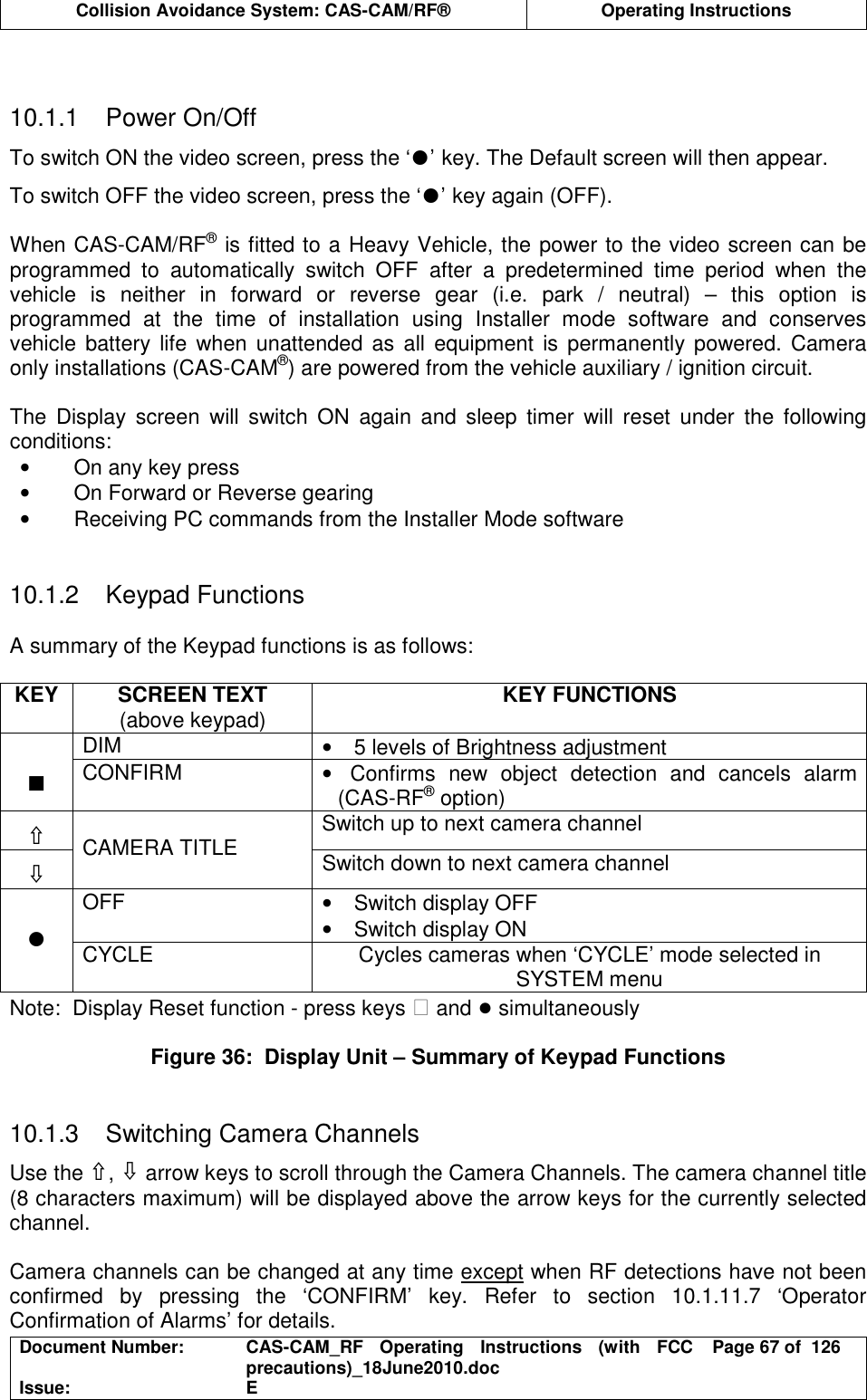  Collision Avoidance System: CAS-CAM/RF®  Operating Instructions  Document Number:  CAS-CAM_RF  Operating  Instructions  (with  FCC precautions)_18June2010.doc  Page 67 of  126 Issue:  E    10.1.1  Power On/Off To switch ON the video screen, press the ‘●’ key. The Default screen will then appear. To switch OFF the video screen, press the ‘●’ key again (OFF).  When CAS-CAM/RF® is fitted to a Heavy Vehicle, the power to the video screen can be programmed  to  automatically  switch  OFF  after  a  predetermined  time  period  when  the vehicle  is  neither  in  forward  or  reverse  gear  (i.e.  park  /  neutral)  –  this  option  is programmed  at  the  time  of  installation  using  Installer  mode  software  and  conserves vehicle  battery  life  when  unattended as all equipment  is permanently  powered.  Camera only installations (CAS-CAM®) are powered from the vehicle auxiliary / ignition circuit.  The  Display  screen  will  switch  ON  again  and  sleep  timer  will  reset  under  the  following conditions: •  On any key press •  On Forward or Reverse gearing •  Receiving PC commands from the Installer Mode software   10.1.2  Keypad Functions  A summary of the Keypad functions is as follows:  KEY  SCREEN TEXT  KEY FUNCTIONS   (above keypad)   DIM  •  5 levels of Brightness adjustment  ∎ CONFIRM  •  Confirms  new  object  detection  and  cancels  alarm (CAS-RF® option) ⇧ Switch up to next camera channel ⇩  CAMERA TITLE  Switch down to next camera channel OFF  •  Switch display OFF •  Switch display ON  ● CYCLE  Cycles cameras when ‘CYCLE’ mode selected in SYSTEM menu Note:  Display Reset function - press keys  and ● simultaneously  Figure 36:  Display Unit – Summary of Keypad Functions   10.1.3  Switching Camera Channels Use the ⇧, ⇩ arrow keys to scroll through the Camera Channels. The camera channel title (8 characters maximum) will be displayed above the arrow keys for the currently selected channel.  Camera channels can be changed at any time except when RF detections have not been confirmed  by  pressing  the  ‘CONFIRM’  key.  Refer  to  section  10.1.11.7  ‘Operator Confirmation of Alarms’ for details. 