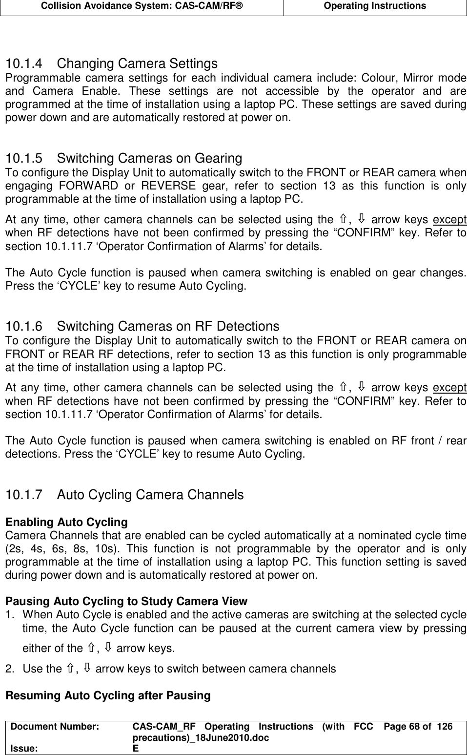  Collision Avoidance System: CAS-CAM/RF®  Operating Instructions  Document Number:  CAS-CAM_RF  Operating  Instructions  (with  FCC precautions)_18June2010.doc  Page 68 of  126 Issue:  E    10.1.4  Changing Camera Settings Programmable  camera settings for each individual camera include: Colour, Mirror mode and  Camera  Enable.  These  settings  are  not  accessible  by  the  operator  and  are programmed at the time of installation using a laptop PC. These settings are saved during power down and are automatically restored at power on.   10.1.5  Switching Cameras on Gearing To configure the Display Unit to automatically switch to the FRONT or REAR camera when engaging  FORWARD  or  REVERSE  gear,  refer  to  section  13  as  this  function  is  only programmable at the time of installation using a laptop PC. At any time, other camera channels can be selected using the ⇧, ⇩ arrow keys except when RF detections have not been confirmed by pressing the “CONFIRM” key. Refer to section 10.1.11.7 ‘Operator Confirmation of Alarms’ for details.  The Auto Cycle function is paused when camera switching is enabled on gear changes. Press the ‘CYCLE’ key to resume Auto Cycling.   10.1.6  Switching Cameras on RF Detections To configure the Display Unit to automatically switch to the FRONT or REAR camera on FRONT or REAR RF detections, refer to section 13 as this function is only programmable at the time of installation using a laptop PC. At any time, other camera channels can be selected using the ⇧, ⇩ arrow keys except when RF detections have not been confirmed by pressing the “CONFIRM” key. Refer to section 10.1.11.7 ‘Operator Confirmation of Alarms’ for details.  The Auto Cycle function is paused when camera switching is enabled on RF front / rear detections. Press the ‘CYCLE’ key to resume Auto Cycling.   10.1.7  Auto Cycling Camera Channels  Enabling Auto Cycling Camera Channels that are enabled can be cycled automatically at a nominated cycle time (2s,  4s,  6s,  8s,  10s).  This  function  is  not  programmable  by  the  operator  and  is  only programmable at the time of installation using a laptop PC. This function setting is saved during power down and is automatically restored at power on.  Pausing Auto Cycling to Study Camera View 1.  When Auto Cycle is enabled and the active cameras are switching at the selected cycle time, the Auto Cycle function can be paused at the current camera view by pressing either of the ⇧, ⇩ arrow keys. 2.  Use the ⇧, ⇩ arrow keys to switch between camera channels  Resuming Auto Cycling after Pausing 