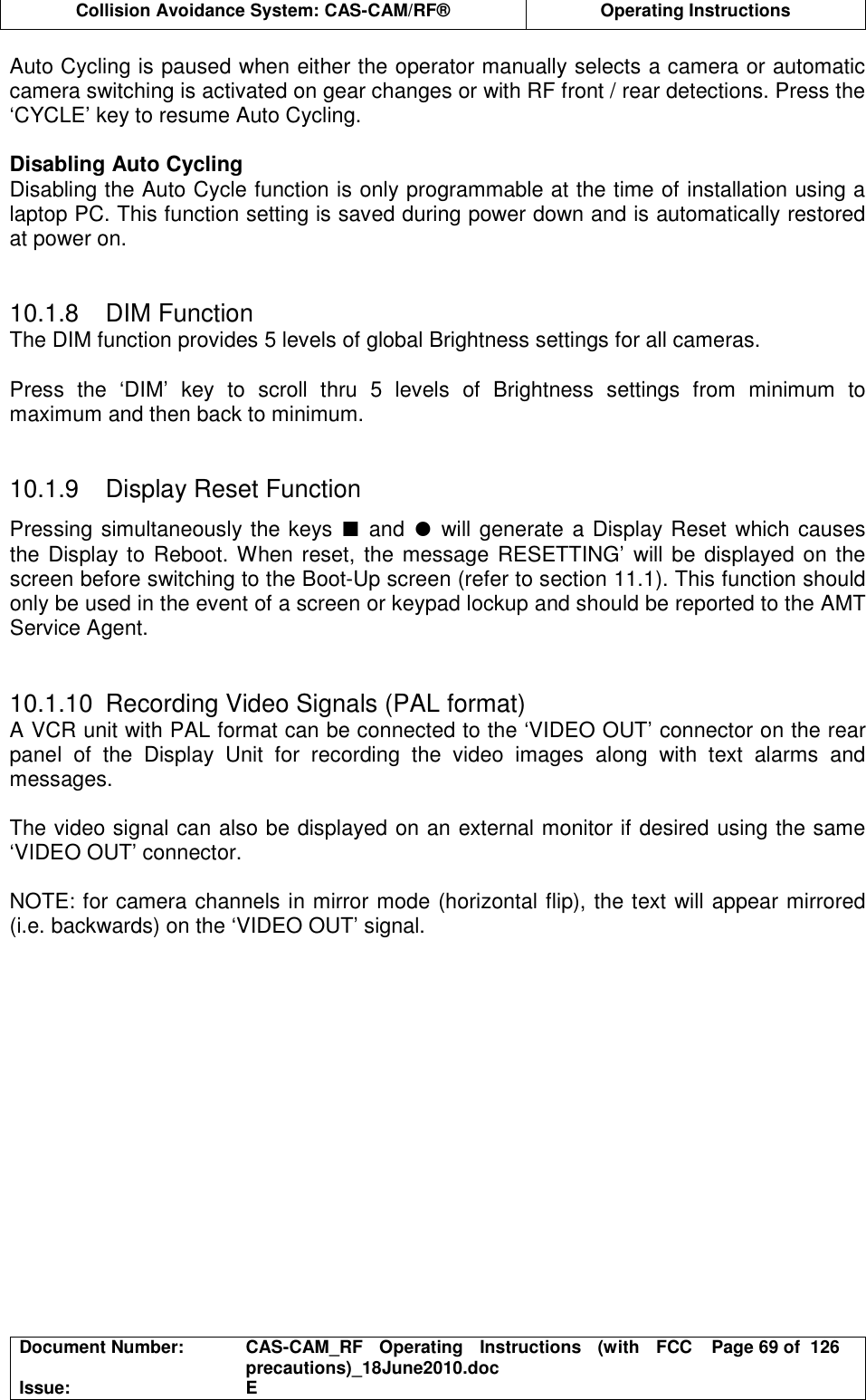  Collision Avoidance System: CAS-CAM/RF®  Operating Instructions  Document Number:  CAS-CAM_RF  Operating  Instructions  (with  FCC precautions)_18June2010.doc  Page 69 of  126 Issue:  E  Auto Cycling is paused when either the operator manually selects a camera or automatic camera switching is activated on gear changes or with RF front / rear detections. Press the ‘CYCLE’ key to resume Auto Cycling.  Disabling Auto Cycling Disabling the Auto Cycle function is only programmable at the time of installation using a laptop PC. This function setting is saved during power down and is automatically restored at power on.   10.1.8  DIM Function The DIM function provides 5 levels of global Brightness settings for all cameras.  Press  the  ‘DIM’  key  to  scroll  thru  5  levels  of  Brightness  settings  from  minimum  to maximum and then back to minimum.   10.1.9  Display Reset Function Pressing simultaneously the keys ∎ and ● will generate a Display Reset which causes the Display to Reboot. When reset, the message RESETTING’ will be displayed on the screen before switching to the Boot-Up screen (refer to section 11.1). This function should only be used in the event of a screen or keypad lockup and should be reported to the AMT Service Agent.   10.1.10  Recording Video Signals (PAL format) A VCR unit with PAL format can be connected to the ‘VIDEO OUT’ connector on the rear panel  of  the  Display  Unit  for  recording  the  video  images  along  with  text  alarms  and messages.  The video signal can also be displayed on an external monitor if desired using the same ‘VIDEO OUT’ connector.  NOTE: for camera channels in mirror mode (horizontal flip), the text will appear mirrored (i.e. backwards) on the ‘VIDEO OUT’ signal.  