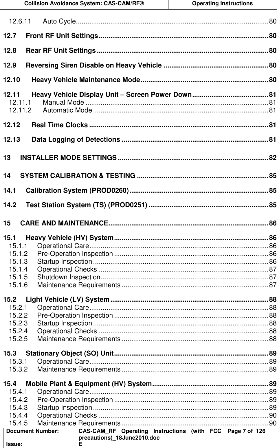  Collision Avoidance System: CAS-CAM/RF®  Operating Instructions  Document Number:  CAS-CAM_RF  Operating  Instructions  (with  FCC precautions)_18June2010.doc  Page 7 of  126 Issue:  E  12.6.11 Auto Cycle.....................................................................................................80 12.7 Front RF Unit Settings.........................................................................................80 12.8 Rear RF Unit Settings..........................................................................................80 12.9 Reversing Siren Disable on Heavy Vehicle .......................................................80 12.10 Heavy Vehicle Maintenance Mode...................................................................80 12.11 Heavy Vehicle Display Unit – Screen Power Down........................................81 12.11.1 Manual Mode ................................................................................................81 12.11.2 Automatic Mode............................................................................................81 12.12 Real Time Clocks ..............................................................................................81 12.13 Data Logging of Detections .............................................................................81 13 INSTALLER MODE SETTINGS ...............................................................................82 14 SYSTEM CALIBRATION &amp; TESTING .....................................................................85 14.1 Calibration System (PROD0260).........................................................................85 14.2 Test Station System (TS) (PROD0251) ...............................................................85 15 CARE AND MAINTENANCE....................................................................................86 15.1 Heavy Vehicle (HV) System.................................................................................86 15.1.1 Operational Care..............................................................................................86 15.1.2 Pre-Operation Inspection .................................................................................86 15.1.3 Startup Inspection............................................................................................86 15.1.4 Operational Checks .........................................................................................87 15.1.5 Shutdown Inspection........................................................................................87 15.1.6 Maintenance Requirements .............................................................................87 15.2 Light Vehicle (LV) System...................................................................................88 15.2.1 Operational Care..............................................................................................88 15.2.2 Pre-Operation Inspection .................................................................................88 15.2.3 Startup Inspection............................................................................................88 15.2.4 Operational Checks .........................................................................................88 15.2.5 Maintenance Requirements .............................................................................88 15.3 Stationary Object (SO) Unit.................................................................................89 15.3.1 Operational Care..............................................................................................89 15.3.2 Maintenance Requirements .............................................................................89 15.4 Mobile Plant &amp; Equipment (HV) System.............................................................89 15.4.1 Operational Care..............................................................................................89 15.4.2 Pre-Operation Inspection .................................................................................89 15.4.3 Startup Inspection............................................................................................89 15.4.4 Operational Checks .........................................................................................90 15.4.5 Maintenance Requirements .............................................................................90 