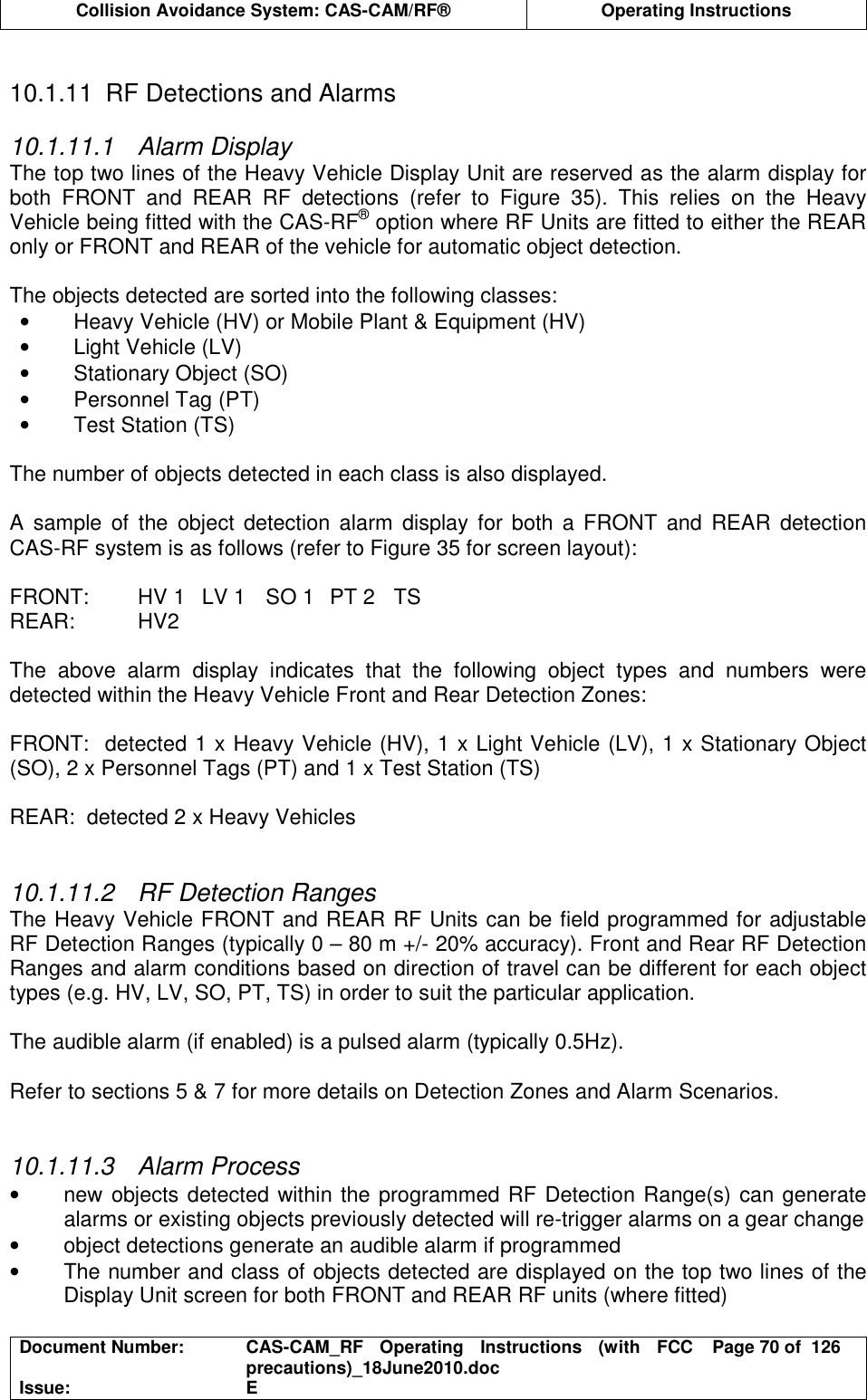  Collision Avoidance System: CAS-CAM/RF®  Operating Instructions  Document Number:  CAS-CAM_RF  Operating  Instructions  (with  FCC precautions)_18June2010.doc  Page 70 of  126 Issue:  E   10.1.11  RF Detections and Alarms  10.1.11.1  Alarm Display The top two lines of the Heavy Vehicle Display Unit are reserved as the alarm display for both  FRONT  and  REAR  RF  detections  (refer  to  Figure  35).  This  relies  on  the  Heavy Vehicle being fitted with the CAS-RF® option where RF Units are fitted to either the REAR only or FRONT and REAR of the vehicle for automatic object detection.  The objects detected are sorted into the following classes: •  Heavy Vehicle (HV) or Mobile Plant &amp; Equipment (HV) •  Light Vehicle (LV) •  Stationary Object (SO) •  Personnel Tag (PT) •  Test Station (TS)  The number of objects detected in each class is also displayed.  A  sample  of the  object  detection  alarm  display for  both  a  FRONT  and  REAR  detection CAS-RF system is as follows (refer to Figure 35 for screen layout):  FRONT:  HV 1  LV 1  SO 1  PT 2  TS REAR:  HV2  The  above  alarm  display  indicates  that  the  following  object  types  and  numbers  were detected within the Heavy Vehicle Front and Rear Detection Zones:  FRONT:  detected 1 x Heavy Vehicle (HV), 1 x Light Vehicle (LV), 1 x Stationary Object (SO), 2 x Personnel Tags (PT) and 1 x Test Station (TS)  REAR:  detected 2 x Heavy Vehicles   10.1.11.2  RF Detection Ranges The Heavy Vehicle FRONT and REAR RF Units can be field programmed for adjustable RF Detection Ranges (typically 0 – 80 m +/- 20% accuracy). Front and Rear RF Detection Ranges and alarm conditions based on direction of travel can be different for each object types (e.g. HV, LV, SO, PT, TS) in order to suit the particular application.  The audible alarm (if enabled) is a pulsed alarm (typically 0.5Hz).  Refer to sections 5 &amp; 7 for more details on Detection Zones and Alarm Scenarios.   10.1.11.3  Alarm Process •  new objects detected within the programmed RF Detection Range(s) can generate alarms or existing objects previously detected will re-trigger alarms on a gear change •  object detections generate an audible alarm if programmed •  The number and class of objects detected are displayed on the top two lines of the Display Unit screen for both FRONT and REAR RF units (where fitted) 