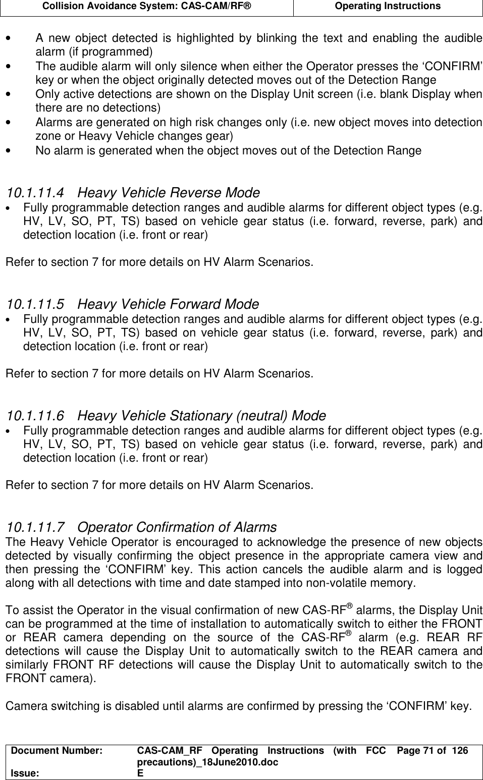  Collision Avoidance System: CAS-CAM/RF®  Operating Instructions  Document Number:  CAS-CAM_RF  Operating  Instructions  (with  FCC precautions)_18June2010.doc  Page 71 of  126 Issue:  E  •  A new object detected is highlighted  by blinking the text and enabling  the audible alarm (if programmed) •  The audible alarm will only silence when either the Operator presses the ‘CONFIRM’ key or when the object originally detected moves out of the Detection Range •  Only active detections are shown on the Display Unit screen (i.e. blank Display when there are no detections) •  Alarms are generated on high risk changes only (i.e. new object moves into detection zone or Heavy Vehicle changes gear) •  No alarm is generated when the object moves out of the Detection Range   10.1.11.4  Heavy Vehicle Reverse Mode • Fully programmable detection ranges and audible alarms for different object types (e.g. HV,  LV,  SO,  PT,  TS)  based  on vehicle  gear status  (i.e.  forward,  reverse,  park)  and detection location (i.e. front or rear)  Refer to section 7 for more details on HV Alarm Scenarios.   10.1.11.5  Heavy Vehicle Forward Mode • Fully programmable detection ranges and audible alarms for different object types (e.g. HV,  LV,  SO,  PT,  TS)  based  on vehicle  gear status  (i.e.  forward,  reverse,  park)  and detection location (i.e. front or rear)  Refer to section 7 for more details on HV Alarm Scenarios.   10.1.11.6  Heavy Vehicle Stationary (neutral) Mode • Fully programmable detection ranges and audible alarms for different object types (e.g. HV,  LV,  SO,  PT,  TS)  based  on vehicle  gear status  (i.e.  forward,  reverse,  park)  and detection location (i.e. front or rear)  Refer to section 7 for more details on HV Alarm Scenarios.   10.1.11.7  Operator Confirmation of Alarms The Heavy Vehicle Operator is encouraged to acknowledge the presence of new objects detected by visually  confirming the object  presence in the  appropriate camera view and then  pressing  the  ‘CONFIRM’ key. This  action  cancels the  audible alarm and is  logged along with all detections with time and date stamped into non-volatile memory.  To assist the Operator in the visual confirmation of new CAS-RF® alarms, the Display Unit can be programmed at the time of installation to automatically switch to either the FRONT or  REAR  camera  depending  on  the  source  of  the  CAS-RF®  alarm  (e.g.  REAR  RF detections  will  cause the Display Unit to  automatically switch to the  REAR  camera  and similarly FRONT RF detections will cause the Display Unit to automatically switch to the FRONT camera).  Camera switching is disabled until alarms are confirmed by pressing the ‘CONFIRM’ key.   