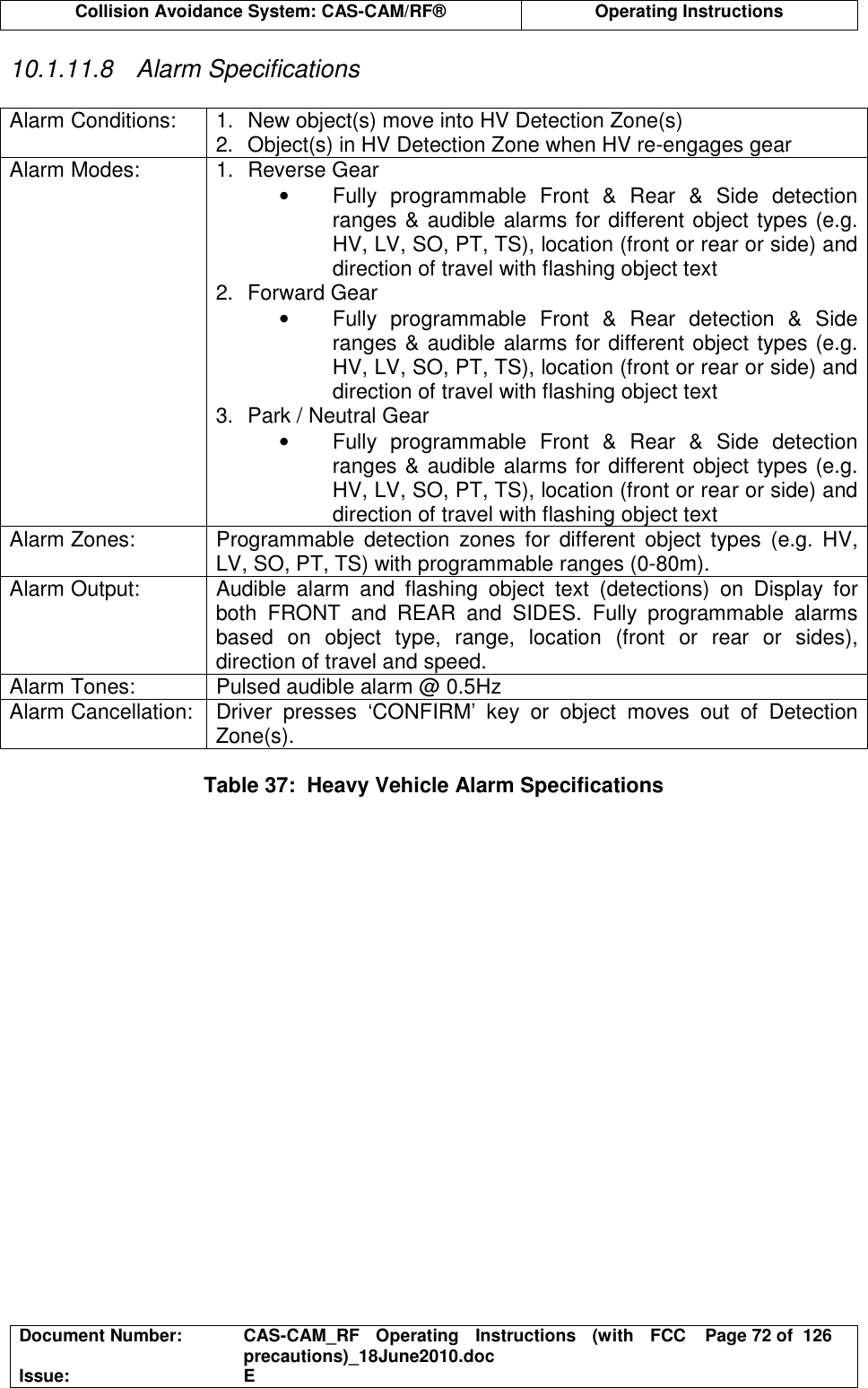  Collision Avoidance System: CAS-CAM/RF®  Operating Instructions  Document Number:  CAS-CAM_RF  Operating  Instructions  (with  FCC precautions)_18June2010.doc  Page 72 of  126 Issue:  E  10.1.11.8  Alarm Specifications  Alarm Conditions:  1.  New object(s) move into HV Detection Zone(s) 2.  Object(s) in HV Detection Zone when HV re-engages gear Alarm Modes:  1.  Reverse Gear •  Fully  programmable  Front  &amp;  Rear  &amp;  Side  detection ranges &amp; audible alarms for different object types (e.g. HV, LV, SO, PT, TS), location (front or rear or side) and direction of travel with flashing object text 2.  Forward Gear •  Fully  programmable  Front  &amp;  Rear  detection  &amp;  Side ranges &amp; audible alarms for different object types (e.g. HV, LV, SO, PT, TS), location (front or rear or side) and direction of travel with flashing object text 3.  Park / Neutral Gear •  Fully  programmable  Front  &amp;  Rear  &amp;  Side  detection ranges &amp; audible alarms for different object types (e.g. HV, LV, SO, PT, TS), location (front or rear or side) and direction of travel with flashing object text Alarm Zones:  Programmable  detection  zones  for  different  object  types  (e.g.  HV, LV, SO, PT, TS) with programmable ranges (0-80m). Alarm Output:  Audible  alarm  and  flashing  object  text  (detections)  on  Display  for both  FRONT  and  REAR  and  SIDES.  Fully  programmable  alarms based  on  object  type,  range,  location  (front  or  rear  or  sides), direction of travel and speed. Alarm Tones:  Pulsed audible alarm @ 0.5Hz Alarm Cancellation:  Driver  presses  ‘CONFIRM’  key  or  object  moves  out  of  Detection Zone(s).   Table 37:  Heavy Vehicle Alarm Specifications  