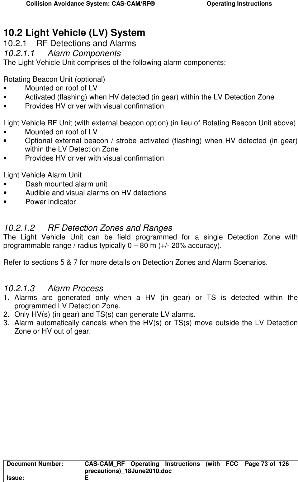  Collision Avoidance System: CAS-CAM/RF®  Operating Instructions  Document Number:  CAS-CAM_RF  Operating  Instructions  (with  FCC precautions)_18June2010.doc  Page 73 of  126 Issue:  E   10.2 Light Vehicle (LV) System 10.2.1  RF Detections and Alarms 10.2.1.1  Alarm Components The Light Vehicle Unit comprises of the following alarm components:  Rotating Beacon Unit (optional) •  Mounted on roof of LV •  Activated (flashing) when HV detected (in gear) within the LV Detection Zone •  Provides HV driver with visual confirmation  Light Vehicle RF Unit (with external beacon option) (in lieu of Rotating Beacon Unit above) •  Mounted on roof of LV •  Optional external beacon / strobe activated (flashing) when HV detected (in gear) within the LV Detection Zone •  Provides HV driver with visual confirmation  Light Vehicle Alarm Unit •  Dash mounted alarm unit •  Audible and visual alarms on HV detections •  Power indicator   10.2.1.2  RF Detection Zones and Ranges The  Light  Vehicle  Unit  can  be  field  programmed  for  a  single  Detection  Zone  with programmable range / radius typically 0 – 80 m (+/- 20% accuracy).  Refer to sections 5 &amp; 7 for more details on Detection Zones and Alarm Scenarios.   10.2.1.3  Alarm Process 1.  Alarms  are  generated  only  when  a  HV  (in  gear)  or  TS  is  detected  within  the programmed LV Detection Zone. 2.  Only HV(s) (in gear) and TS(s) can generate LV alarms. 3.  Alarm automatically cancels when the HV(s) or TS(s) move outside the LV Detection Zone or HV out of gear.  