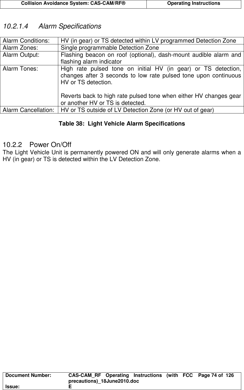  Collision Avoidance System: CAS-CAM/RF®  Operating Instructions  Document Number:  CAS-CAM_RF  Operating  Instructions  (with  FCC precautions)_18June2010.doc  Page 74 of  126 Issue:  E   10.2.1.4  Alarm Specifications  Alarm Conditions:  HV (in gear) or TS detected within LV programmed Detection Zone Alarm Zones:  Single programmable Detection Zone Alarm Output:  Flashing beacon on roof (optional),  dash-mount audible alarm and flashing alarm indicator Alarm Tones:  High  rate  pulsed  tone  on  initial  HV  (in  gear)  or  TS  detection, changes  after  3 seconds  to low  rate  pulsed tone upon continuous HV or TS detection.  Reverts back to high rate pulsed tone when either HV changes gear or another HV or TS is detected. Alarm Cancellation:  HV or TS outside of LV Detection Zone (or HV out of gear)  Table 38:  Light Vehicle Alarm Specifications   10.2.2  Power On/Off The Light Vehicle Unit is permanently powered ON and will only generate alarms when a HV (in gear) or TS is detected within the LV Detection Zone.   