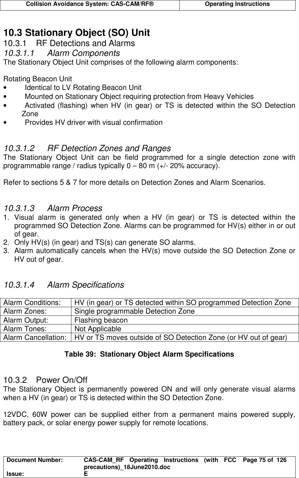  Collision Avoidance System: CAS-CAM/RF®  Operating Instructions  Document Number:  CAS-CAM_RF  Operating  Instructions  (with  FCC precautions)_18June2010.doc  Page 75 of  126 Issue:  E   10.3 Stationary Object (SO) Unit 10.3.1  RF Detections and Alarms 10.3.1.1  Alarm Components The Stationary Object Unit comprises of the following alarm components:  Rotating Beacon Unit •  Identical to LV Rotating Beacon Unit •  Mounted on Stationary Object requiring protection from Heavy Vehicles •  Activated (flashing) when HV  (in gear) or TS is detected  within the SO  Detection Zone •  Provides HV driver with visual confirmation   10.3.1.2  RF Detection Zones and Ranges The  Stationary  Object  Unit  can  be  field  programmed  for  a  single  detection  zone  with programmable range / radius typically 0 – 80 m (+/- 20% accuracy).  Refer to sections 5 &amp; 7 for more details on Detection Zones and Alarm Scenarios.   10.3.1.3  Alarm Process 1.  Visual  alarm  is  generated  only  when  a  HV  (in  gear)  or  TS  is  detected  within  the programmed SO Detection Zone. Alarms can be programmed for HV(s) either in or out of gear. 2.  Only HV(s) (in gear) and TS(s) can generate SO alarms. 3.  Alarm automatically cancels when the HV(s) move outside the SO Detection Zone or HV out of gear.   10.3.1.4  Alarm Specifications  Alarm Conditions:  HV (in gear) or TS detected within SO programmed Detection Zone Alarm Zones:  Single programmable Detection Zone Alarm Output:  Flashing beacon Alarm Tones:  Not Applicable Alarm Cancellation:  HV or TS moves outside of SO Detection Zone (or HV out of gear)  Table 39:  Stationary Object Alarm Specifications   10.3.2  Power On/Off The Stationary Object  is  permanently  powered ON and will only  generate visual alarms when a HV (in gear) or TS is detected within the SO Detection Zone.  12VDC,  60W  power  can  be  supplied  either  from  a  permanent  mains  powered  supply, battery pack, or solar energy power supply for remote locations.  