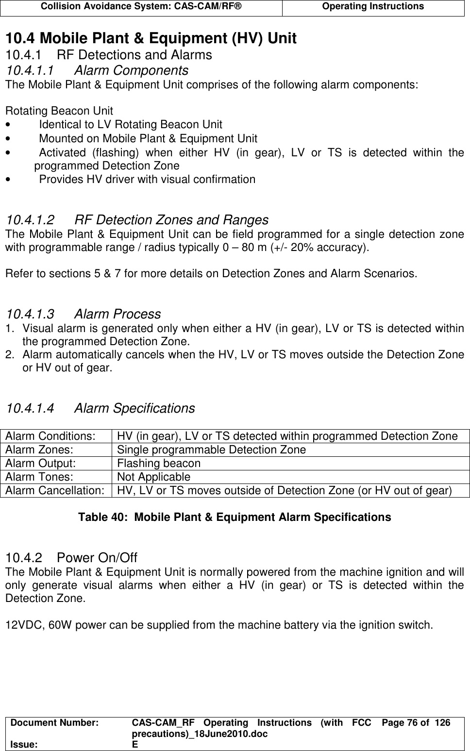  Collision Avoidance System: CAS-CAM/RF®  Operating Instructions  Document Number:  CAS-CAM_RF  Operating  Instructions  (with  FCC precautions)_18June2010.doc  Page 76 of  126 Issue:  E  10.4 Mobile Plant &amp; Equipment (HV) Unit 10.4.1  RF Detections and Alarms 10.4.1.1  Alarm Components The Mobile Plant &amp; Equipment Unit comprises of the following alarm components:  Rotating Beacon Unit •  Identical to LV Rotating Beacon Unit •  Mounted on Mobile Plant &amp; Equipment Unit •  Activated  (flashing)  when  either  HV  (in  gear),  LV  or  TS  is  detected  within  the programmed Detection Zone •  Provides HV driver with visual confirmation   10.4.1.2  RF Detection Zones and Ranges The Mobile Plant &amp; Equipment Unit can be field programmed for a single detection zone with programmable range / radius typically 0 – 80 m (+/- 20% accuracy).  Refer to sections 5 &amp; 7 for more details on Detection Zones and Alarm Scenarios.   10.4.1.3  Alarm Process 1.  Visual alarm is generated only when either a HV (in gear), LV or TS is detected within the programmed Detection Zone. 2.  Alarm automatically cancels when the HV, LV or TS moves outside the Detection Zone or HV out of gear.   10.4.1.4  Alarm Specifications  Alarm Conditions:  HV (in gear), LV or TS detected within programmed Detection Zone Alarm Zones:  Single programmable Detection Zone Alarm Output:  Flashing beacon Alarm Tones:  Not Applicable Alarm Cancellation:  HV, LV or TS moves outside of Detection Zone (or HV out of gear)  Table 40:  Mobile Plant &amp; Equipment Alarm Specifications   10.4.2  Power On/Off The Mobile Plant &amp; Equipment Unit is normally powered from the machine ignition and will only  generate  visual  alarms  when  either  a  HV  (in  gear)  or  TS  is  detected  within  the Detection Zone.  12VDC, 60W power can be supplied from the machine battery via the ignition switch.  