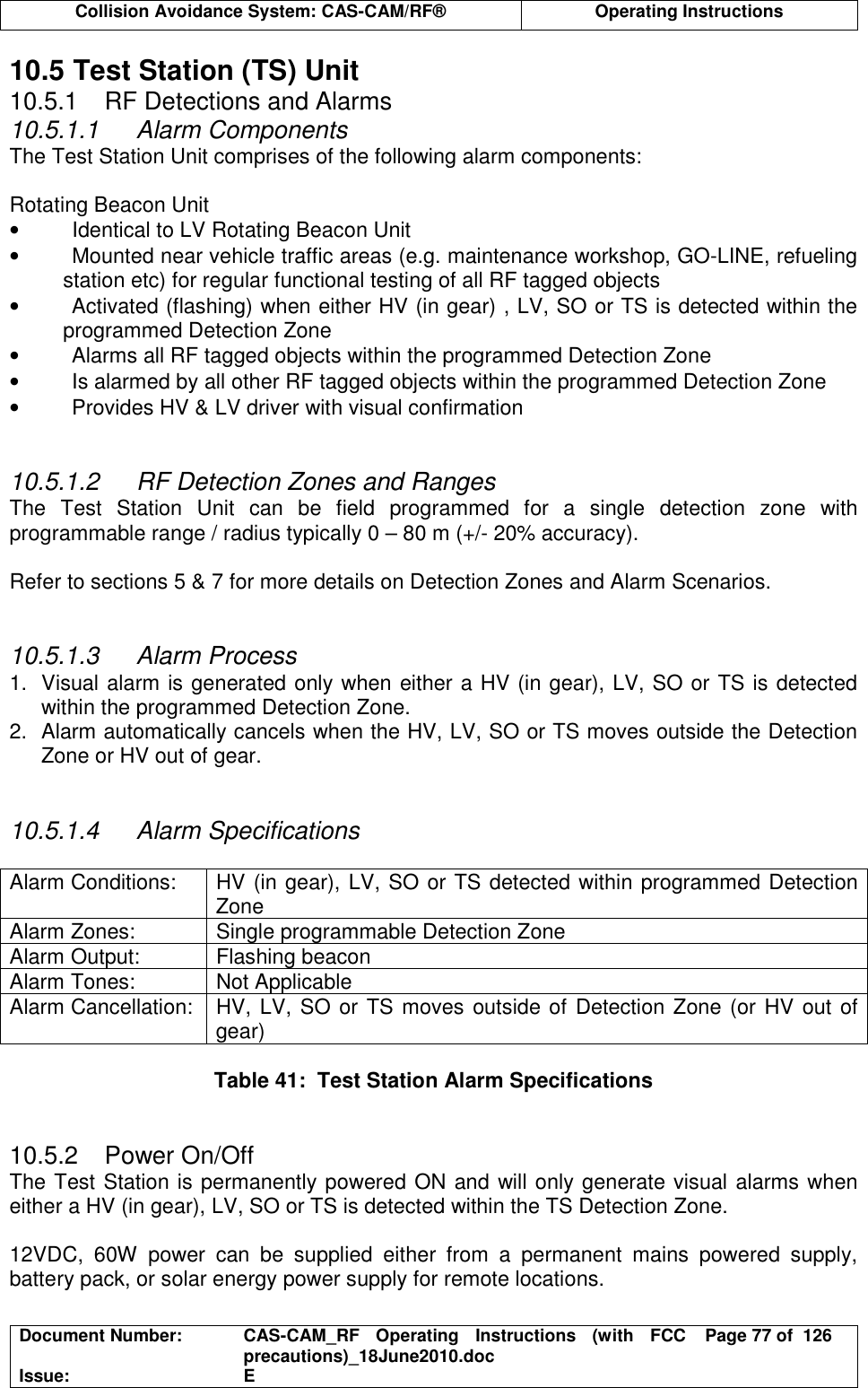  Collision Avoidance System: CAS-CAM/RF®  Operating Instructions  Document Number:  CAS-CAM_RF  Operating  Instructions  (with  FCC precautions)_18June2010.doc  Page 77 of  126 Issue:  E  10.5 Test Station (TS) Unit 10.5.1  RF Detections and Alarms 10.5.1.1  Alarm Components The Test Station Unit comprises of the following alarm components:  Rotating Beacon Unit •  Identical to LV Rotating Beacon Unit •  Mounted near vehicle traffic areas (e.g. maintenance workshop, GO-LINE, refueling station etc) for regular functional testing of all RF tagged objects •  Activated (flashing) when either HV (in gear) , LV, SO or TS is detected within the programmed Detection Zone •  Alarms all RF tagged objects within the programmed Detection Zone •  Is alarmed by all other RF tagged objects within the programmed Detection Zone •  Provides HV &amp; LV driver with visual confirmation   10.5.1.2  RF Detection Zones and Ranges The  Test  Station  Unit  can  be  field  programmed  for  a  single  detection  zone  with programmable range / radius typically 0 – 80 m (+/- 20% accuracy).  Refer to sections 5 &amp; 7 for more details on Detection Zones and Alarm Scenarios.   10.5.1.3  Alarm Process 1.  Visual alarm is generated only when either a HV (in gear), LV, SO or TS is detected within the programmed Detection Zone. 2.  Alarm automatically cancels when the HV, LV, SO or TS moves outside the Detection Zone or HV out of gear.   10.5.1.4  Alarm Specifications  Alarm Conditions:  HV (in gear), LV, SO or TS detected within programmed Detection Zone Alarm Zones:  Single programmable Detection Zone Alarm Output:  Flashing beacon Alarm Tones:  Not Applicable Alarm Cancellation:  HV, LV, SO or TS moves outside of Detection Zone (or HV out of gear)   Table 41:  Test Station Alarm Specifications   10.5.2  Power On/Off The Test Station is permanently powered ON and will only generate visual alarms when either a HV (in gear), LV, SO or TS is detected within the TS Detection Zone.  12VDC,  60W  power  can  be  supplied  either  from  a  permanent  mains  powered  supply, battery pack, or solar energy power supply for remote locations.  