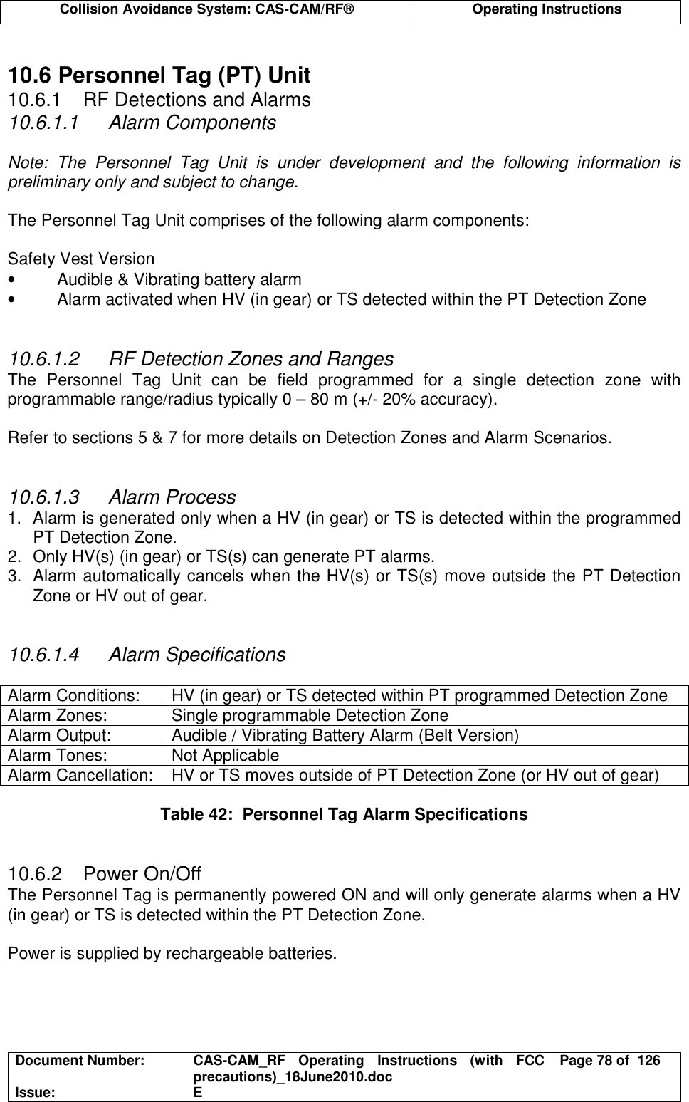  Collision Avoidance System: CAS-CAM/RF®  Operating Instructions  Document Number:  CAS-CAM_RF  Operating  Instructions  (with  FCC precautions)_18June2010.doc  Page 78 of  126 Issue:  E   10.6 Personnel Tag (PT) Unit 10.6.1  RF Detections and Alarms 10.6.1.1  Alarm Components  Note:  The  Personnel  Tag  Unit  is  under  development  and  the  following  information  is preliminary only and subject to change.  The Personnel Tag Unit comprises of the following alarm components:  Safety Vest Version •  Audible &amp; Vibrating battery alarm •  Alarm activated when HV (in gear) or TS detected within the PT Detection Zone   10.6.1.2  RF Detection Zones and Ranges The  Personnel  Tag  Unit  can  be  field  programmed  for  a  single  detection  zone  with programmable range/radius typically 0 – 80 m (+/- 20% accuracy).  Refer to sections 5 &amp; 7 for more details on Detection Zones and Alarm Scenarios.   10.6.1.3  Alarm Process 1.  Alarm is generated only when a HV (in gear) or TS is detected within the programmed PT Detection Zone. 2.  Only HV(s) (in gear) or TS(s) can generate PT alarms. 3.  Alarm automatically cancels when the HV(s) or TS(s) move outside the PT Detection Zone or HV out of gear.   10.6.1.4  Alarm Specifications  Alarm Conditions:  HV (in gear) or TS detected within PT programmed Detection Zone Alarm Zones:  Single programmable Detection Zone Alarm Output:  Audible / Vibrating Battery Alarm (Belt Version) Alarm Tones:  Not Applicable Alarm Cancellation:  HV or TS moves outside of PT Detection Zone (or HV out of gear)  Table 42:  Personnel Tag Alarm Specifications   10.6.2  Power On/Off The Personnel Tag is permanently powered ON and will only generate alarms when a HV (in gear) or TS is detected within the PT Detection Zone.  Power is supplied by rechargeable batteries.   