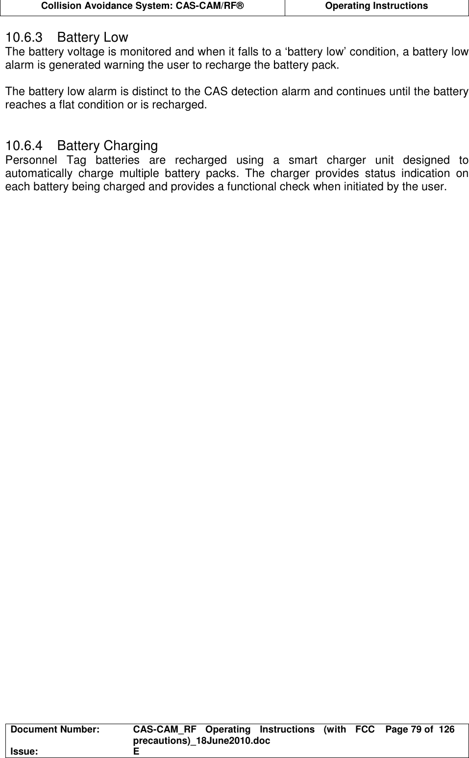  Collision Avoidance System: CAS-CAM/RF®  Operating Instructions  Document Number:  CAS-CAM_RF  Operating  Instructions  (with  FCC precautions)_18June2010.doc  Page 79 of  126 Issue:  E  10.6.3  Battery Low The battery voltage is monitored and when it falls to a ‘battery low’ condition, a battery low alarm is generated warning the user to recharge the battery pack.  The battery low alarm is distinct to the CAS detection alarm and continues until the battery reaches a flat condition or is recharged.   10.6.4  Battery Charging Personnel  Tag  batteries  are  recharged  using  a  smart  charger  unit  designed  to automatically  charge  multiple  battery  packs.  The  charger  provides  status  indication  on each battery being charged and provides a functional check when initiated by the user.  