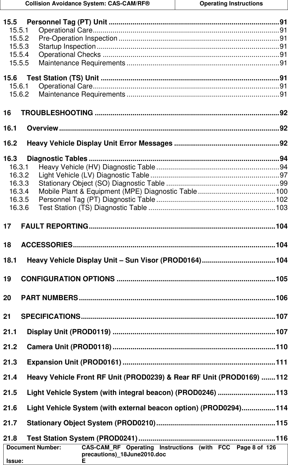  Collision Avoidance System: CAS-CAM/RF®  Operating Instructions  Document Number:  CAS-CAM_RF  Operating  Instructions  (with  FCC precautions)_18June2010.doc  Page 8 of  126 Issue:  E  15.5 Personnel Tag (PT) Unit ......................................................................................91 15.5.1 Operational Care..............................................................................................91 15.5.2 Pre-Operation Inspection .................................................................................91 15.5.3 Startup Inspection............................................................................................91 15.5.4 Operational Checks .........................................................................................91 15.5.5 Maintenance Requirements .............................................................................91 15.6 Test Station (TS) Unit ..........................................................................................91 15.6.1 Operational Care..............................................................................................91 15.6.2 Maintenance Requirements .............................................................................91 16 TROUBLESHOOTING .............................................................................................92 16.1 Overview...............................................................................................................92 16.2 Heavy Vehicle Display Unit Error Messages .....................................................92 16.3 Diagnostic Tables ................................................................................................94 16.3.1 Heavy Vehicle (HV) Diagnostic Table..............................................................94 16.3.2 Light Vehicle (LV) Diagnostic Table.................................................................97 16.3.3 Stationary Object (SO) Diagnostic Table .........................................................99 16.3.4 Mobile Plant &amp; Equipment (MPE) Diagnostic Table.......................................100 16.3.5 Personnel Tag (PT) Diagnostic Table............................................................102 16.3.6 Test Station (TS) Diagnostic Table ................................................................103 17 FAULT REPORTING..............................................................................................104 18 ACCESSORIES......................................................................................................104 18.1 Heavy Vehicle Display Unit – Sun Visor (PROD0164).....................................104 19 CONFIGURATION OPTIONS ................................................................................105 20 PART NUMBERS...................................................................................................106 21 SPECIFICATIONS..................................................................................................107 21.1 Display Unit (PROD0119) ..................................................................................107 21.2 Camera Unit (PROD0118) ..................................................................................110 21.3 Expansion Unit (PROD0161) .............................................................................111 21.4 Heavy Vehicle Front RF Unit (PROD0239) &amp; Rear RF Unit (PROD0169) .......112 21.5 Light Vehicle System (with integral beacon) (PROD0246) .............................113 21.6 Light Vehicle System (with external beacon option) (PROD0294).................114 21.7 Stationary Object System (PROD0210)............................................................115 21.8 Test Station System (PROD0241).....................................................................116 