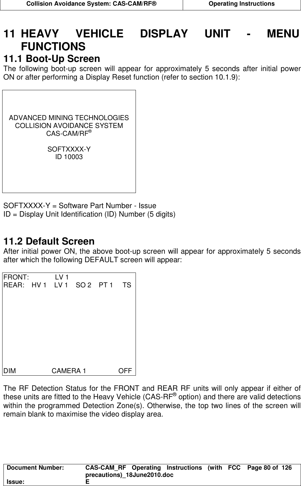  Collision Avoidance System: CAS-CAM/RF®  Operating Instructions  Document Number:  CAS-CAM_RF  Operating  Instructions  (with  FCC precautions)_18June2010.doc  Page 80 of  126 Issue:  E   11  HEAVY  VEHICLE  DISPLAY  UNIT  -  MENU FUNCTIONS 11.1 Boot-Up Screen The following boot-up screen will appear for approximately 5 seconds after initial power ON or after performing a Display Reset function (refer to section 10.1.9):     ADVANCED MINING TECHNOLOGIES COLLISION AVOIDANCE SYSTEM CAS-CAM/RF®  SOFTXXXX-Y ID 10003      SOFTXXXX-Y = Software Part Number - Issue ID = Display Unit Identification (ID) Number (5 digits)   11.2 Default Screen After initial power ON, the above boot-up screen will appear for approximately 5 seconds after which the following DEFAULT screen will appear:  FRONT:              LV 1 REAR:    HV 1    LV 1    SO 2    PT 1     TS           DIM                   CAMERA 1                 OFF  The RF Detection Status for the FRONT and REAR RF units will only appear if either of these units are fitted to the Heavy Vehicle (CAS-RF® option) and there are valid detections within the programmed Detection Zone(s). Otherwise, the top two lines of the screen will remain blank to maximise the video display area. 