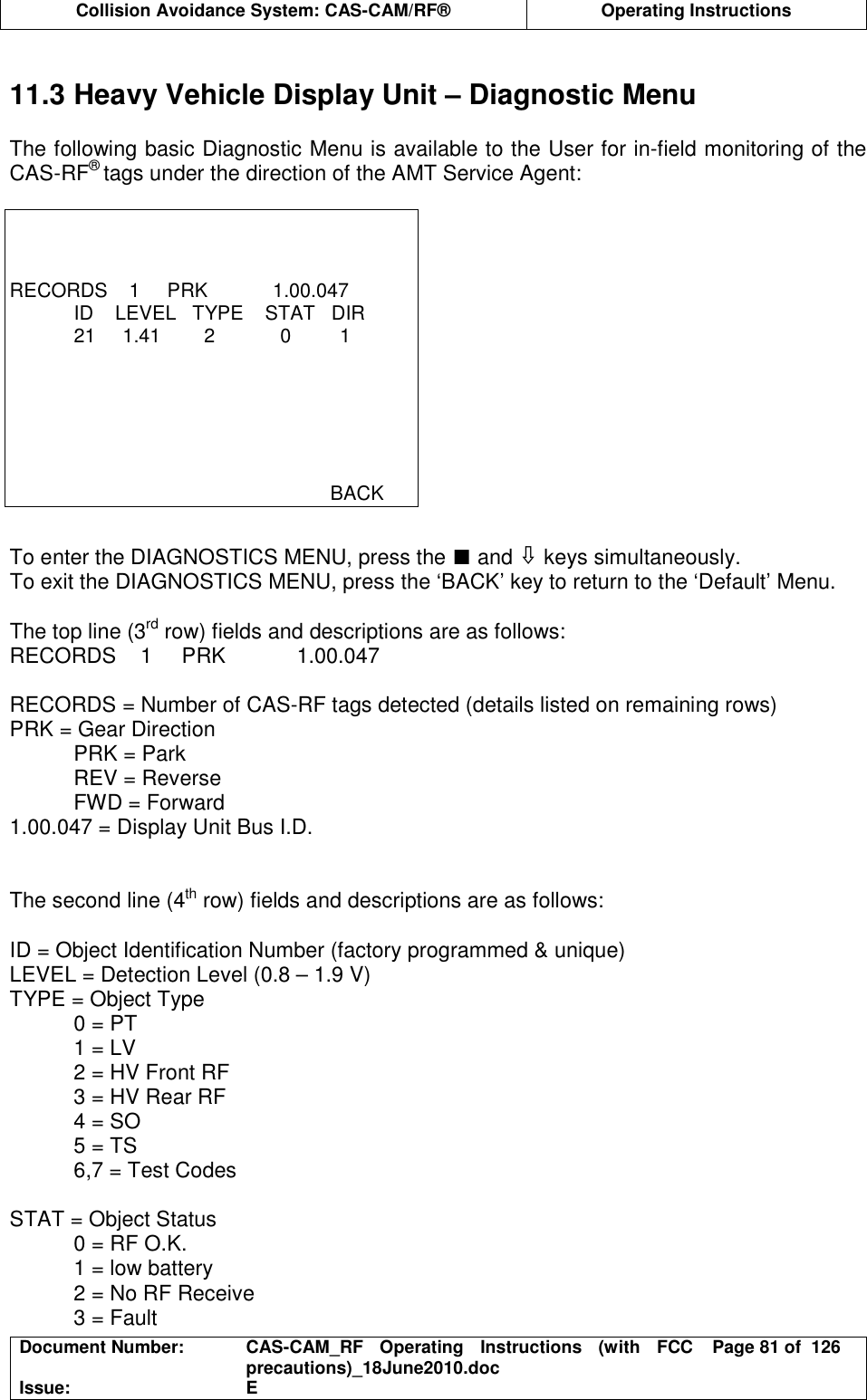  Collision Avoidance System: CAS-CAM/RF®  Operating Instructions  Document Number:  CAS-CAM_RF  Operating  Instructions  (with  FCC precautions)_18June2010.doc  Page 81 of  126 Issue:  E   11.3 Heavy Vehicle Display Unit – Diagnostic Menu  The following basic Diagnostic Menu is available to the User for in-field monitoring of the CAS-RF® tags under the direction of the AMT Service Agent:     RECORDS    1     PRK            1.00.047   ID    LEVEL   TYPE    STAT   DIR   21     1.41        2            0         1                                                                  BACK  To enter the DIAGNOSTICS MENU, press the ∎ and ⇩ keys simultaneously. To exit the DIAGNOSTICS MENU, press the ‘BACK’ key to return to the ‘Default’ Menu.  The top line (3rd row) fields and descriptions are as follows: RECORDS    1     PRK            1.00.047  RECORDS = Number of CAS-RF tags detected (details listed on remaining rows) PRK = Gear Direction PRK = Park REV = Reverse FWD = Forward 1.00.047 = Display Unit Bus I.D.   The second line (4th row) fields and descriptions are as follows:  ID = Object Identification Number (factory programmed &amp; unique) LEVEL = Detection Level (0.8 – 1.9 V) TYPE = Object Type 0 = PT 1 = LV 2 = HV Front RF 3 = HV Rear RF 4 = SO 5 = TS 6,7 = Test Codes  STAT = Object Status 0 = RF O.K. 1 = low battery 2 = No RF Receive 3 = Fault 