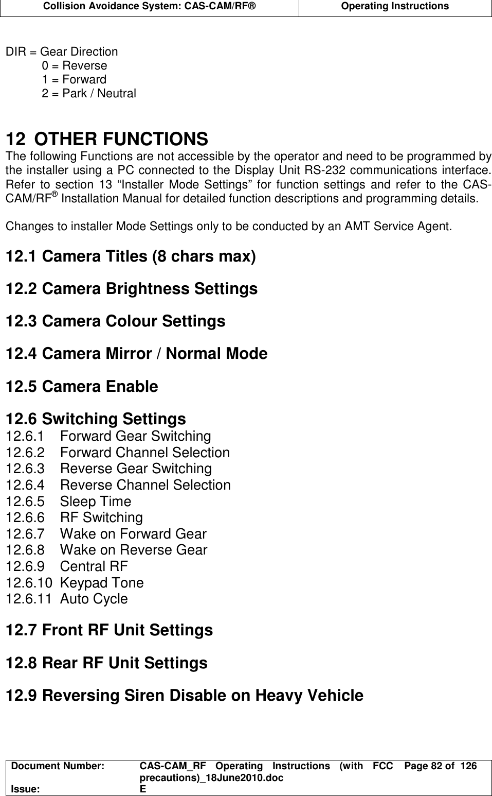  Collision Avoidance System: CAS-CAM/RF®  Operating Instructions  Document Number:  CAS-CAM_RF  Operating  Instructions  (with  FCC precautions)_18June2010.doc  Page 82 of  126 Issue:  E   DIR = Gear Direction 0 = Reverse 1 = Forward 2 = Park / Neutral   12  OTHER FUNCTIONS The following Functions are not accessible by the operator and need to be programmed by the installer using a PC connected to the Display Unit RS-232 communications interface. Refer to section 13 “Installer  Mode Settings” for function settings and refer to  the CAS-CAM/RF® Installation Manual for detailed function descriptions and programming details.  Changes to installer Mode Settings only to be conducted by an AMT Service Agent.  12.1 Camera Titles (8 chars max)  12.2 Camera Brightness Settings  12.3 Camera Colour Settings  12.4 Camera Mirror / Normal Mode  12.5 Camera Enable  12.6 Switching Settings 12.6.1  Forward Gear Switching 12.6.2  Forward Channel Selection 12.6.3  Reverse Gear Switching 12.6.4  Reverse Channel Selection 12.6.5  Sleep Time 12.6.6  RF Switching 12.6.7  Wake on Forward Gear 12.6.8  Wake on Reverse Gear 12.6.9  Central RF 12.6.10  Keypad Tone 12.6.11  Auto Cycle  12.7 Front RF Unit Settings  12.8 Rear RF Unit Settings  12.9 Reversing Siren Disable on Heavy Vehicle  