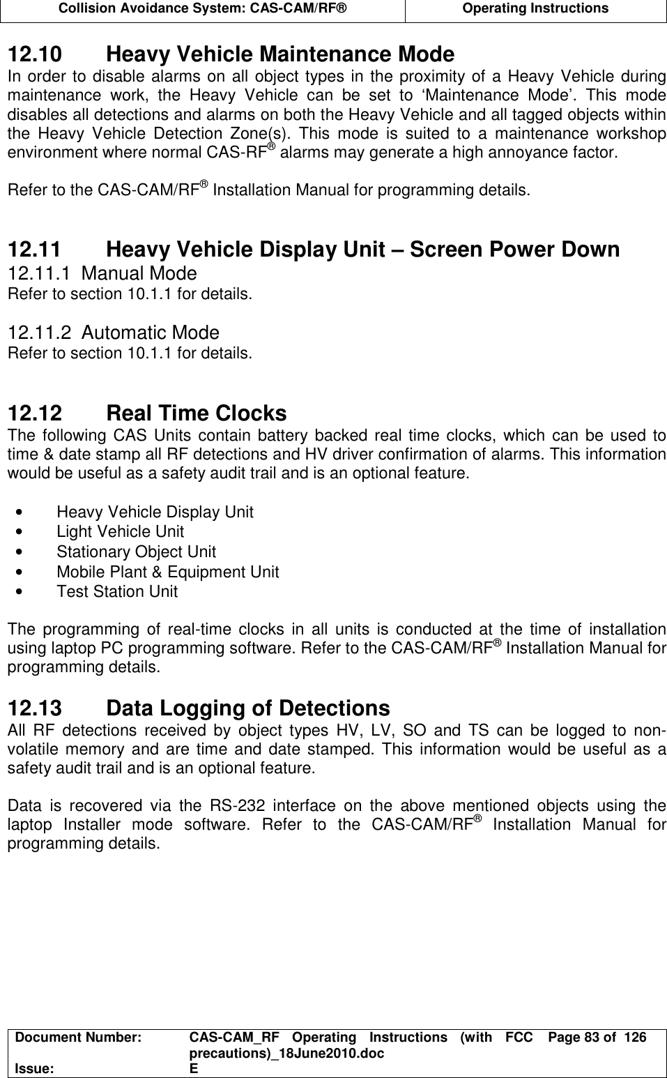  Collision Avoidance System: CAS-CAM/RF®  Operating Instructions  Document Number:  CAS-CAM_RF  Operating  Instructions  (with  FCC precautions)_18June2010.doc  Page 83 of  126 Issue:  E  12.10  Heavy Vehicle Maintenance Mode In order to disable alarms on all object types in the proximity of a Heavy Vehicle during maintenance  work,  the  Heavy  Vehicle  can  be  set  to  ‘Maintenance  Mode’.  This  mode disables all detections and alarms on both the Heavy Vehicle and all tagged objects within the  Heavy  Vehicle  Detection  Zone(s).  This  mode  is  suited  to  a  maintenance  workshop environment where normal CAS-RF® alarms may generate a high annoyance factor.  Refer to the CAS-CAM/RF® Installation Manual for programming details.   12.11  Heavy Vehicle Display Unit – Screen Power Down 12.11.1  Manual Mode Refer to section 10.1.1 for details.  12.11.2  Automatic Mode Refer to section 10.1.1 for details.   12.12  Real Time Clocks The following CAS Units contain battery backed real time clocks,  which can  be used to time &amp; date stamp all RF detections and HV driver confirmation of alarms. This information would be useful as a safety audit trail and is an optional feature.  •  Heavy Vehicle Display Unit •  Light Vehicle Unit •  Stationary Object Unit •  Mobile Plant &amp; Equipment Unit •  Test Station Unit  The  programming  of  real-time  clocks  in  all  units  is  conducted  at  the  time  of  installation using laptop PC programming software. Refer to the CAS-CAM/RF® Installation Manual for programming details.  12.13  Data Logging of Detections All  RF  detections  received  by  object  types  HV,  LV,  SO  and  TS  can  be  logged  to  non-volatile memory and are time and date stamped. This information  would be  useful as a safety audit trail and is an optional feature.  Data  is  recovered  via  the  RS-232  interface  on  the  above  mentioned  objects  using  the laptop  Installer  mode  software.  Refer  to  the  CAS-CAM/RF®  Installation  Manual  for programming details.  