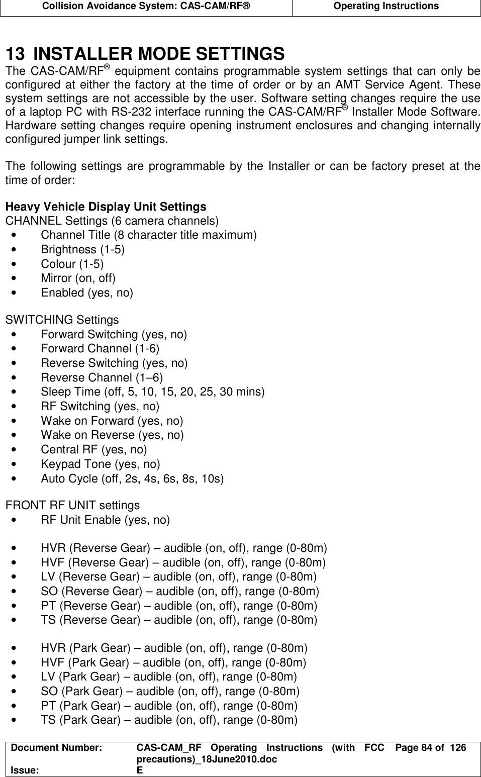  Collision Avoidance System: CAS-CAM/RF®  Operating Instructions  Document Number:  CAS-CAM_RF  Operating  Instructions  (with  FCC precautions)_18June2010.doc  Page 84 of  126 Issue:  E   13  INSTALLER MODE SETTINGS The CAS-CAM/RF® equipment contains programmable system settings that can only be configured at either the factory at the time of order or by an AMT Service Agent. These system settings are not accessible by the user. Software setting changes require the use of a laptop PC with RS-232 interface running the CAS-CAM/RF® Installer Mode Software. Hardware setting changes require opening instrument enclosures and changing internally configured jumper link settings.  The following settings are programmable by the Installer or can be factory preset at the time of order:  Heavy Vehicle Display Unit Settings CHANNEL Settings (6 camera channels) •  Channel Title (8 character title maximum) •  Brightness (1-5) •  Colour (1-5) •  Mirror (on, off) •  Enabled (yes, no)  SWITCHING Settings •  Forward Switching (yes, no) •  Forward Channel (1-6) •  Reverse Switching (yes, no) •  Reverse Channel (1–6) •  Sleep Time (off, 5, 10, 15, 20, 25, 30 mins) •  RF Switching (yes, no) •  Wake on Forward (yes, no) •  Wake on Reverse (yes, no) •  Central RF (yes, no) •  Keypad Tone (yes, no) •  Auto Cycle (off, 2s, 4s, 6s, 8s, 10s)  FRONT RF UNIT settings •  RF Unit Enable (yes, no)  •  HVR (Reverse Gear) – audible (on, off), range (0-80m) •  HVF (Reverse Gear) – audible (on, off), range (0-80m) •  LV (Reverse Gear) – audible (on, off), range (0-80m) •  SO (Reverse Gear) – audible (on, off), range (0-80m) •  PT (Reverse Gear) – audible (on, off), range (0-80m) •  TS (Reverse Gear) – audible (on, off), range (0-80m)  •  HVR (Park Gear) – audible (on, off), range (0-80m) •  HVF (Park Gear) – audible (on, off), range (0-80m) •  LV (Park Gear) – audible (on, off), range (0-80m) •  SO (Park Gear) – audible (on, off), range (0-80m) •  PT (Park Gear) – audible (on, off), range (0-80m) •  TS (Park Gear) – audible (on, off), range (0-80m)  