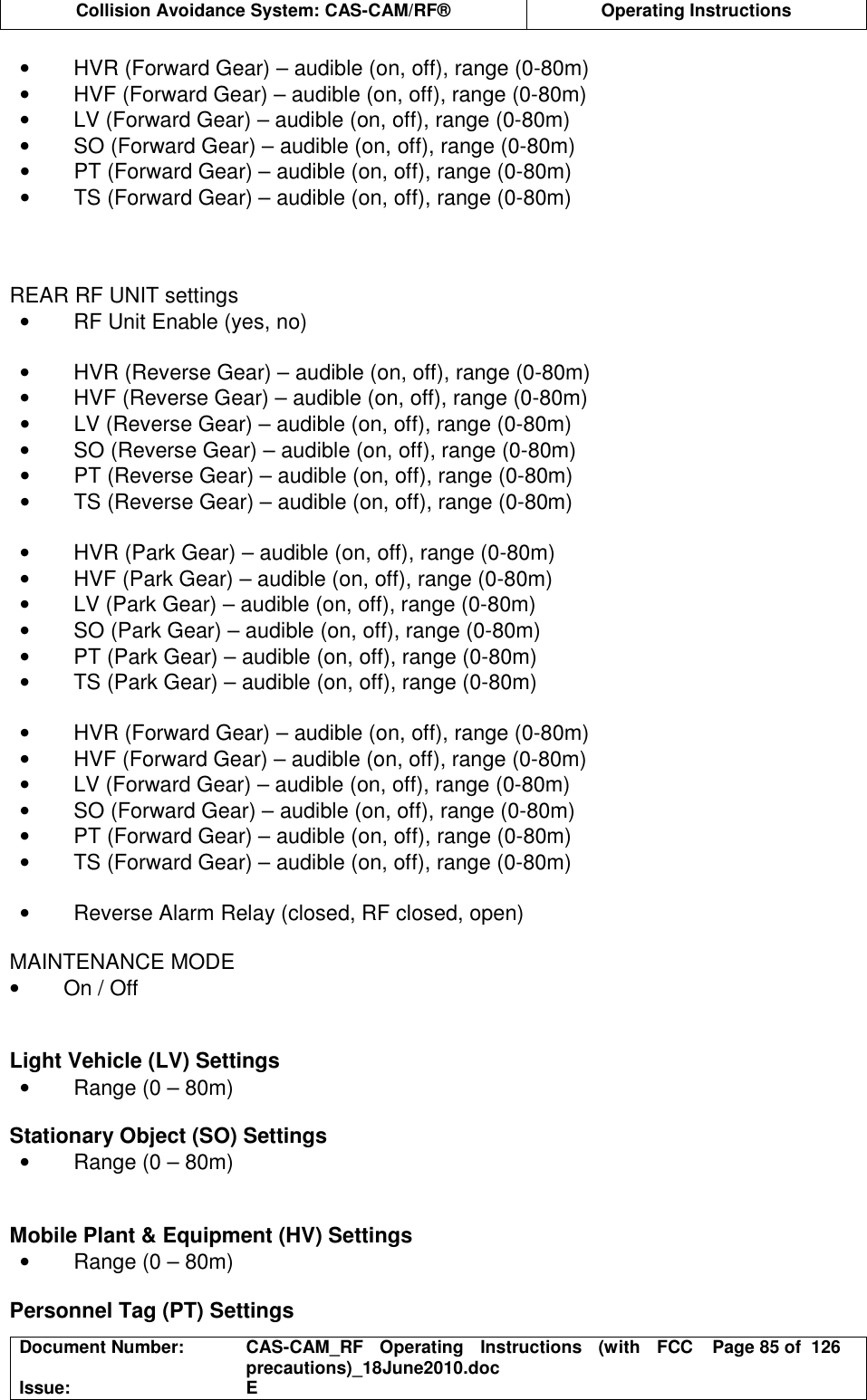  Collision Avoidance System: CAS-CAM/RF®  Operating Instructions  Document Number:  CAS-CAM_RF  Operating  Instructions  (with  FCC precautions)_18June2010.doc  Page 85 of  126 Issue:  E  •  HVR (Forward Gear) – audible (on, off), range (0-80m) •  HVF (Forward Gear) – audible (on, off), range (0-80m) •  LV (Forward Gear) – audible (on, off), range (0-80m) •  SO (Forward Gear) – audible (on, off), range (0-80m) •  PT (Forward Gear) – audible (on, off), range (0-80m) •  TS (Forward Gear) – audible (on, off), range (0-80m)    REAR RF UNIT settings •  RF Unit Enable (yes, no)  •  HVR (Reverse Gear) – audible (on, off), range (0-80m) •  HVF (Reverse Gear) – audible (on, off), range (0-80m) •  LV (Reverse Gear) – audible (on, off), range (0-80m) •  SO (Reverse Gear) – audible (on, off), range (0-80m) •  PT (Reverse Gear) – audible (on, off), range (0-80m) •  TS (Reverse Gear) – audible (on, off), range (0-80m)  •  HVR (Park Gear) – audible (on, off), range (0-80m) •  HVF (Park Gear) – audible (on, off), range (0-80m) •  LV (Park Gear) – audible (on, off), range (0-80m) •  SO (Park Gear) – audible (on, off), range (0-80m) •  PT (Park Gear) – audible (on, off), range (0-80m) •  TS (Park Gear) – audible (on, off), range (0-80m)  •  HVR (Forward Gear) – audible (on, off), range (0-80m) •  HVF (Forward Gear) – audible (on, off), range (0-80m) •  LV (Forward Gear) – audible (on, off), range (0-80m) •  SO (Forward Gear) – audible (on, off), range (0-80m) •  PT (Forward Gear) – audible (on, off), range (0-80m) •  TS (Forward Gear) – audible (on, off), range (0-80m)  •  Reverse Alarm Relay (closed, RF closed, open)  MAINTENANCE MODE •  On / Off   Light Vehicle (LV) Settings •  Range (0 – 80m)  Stationary Object (SO) Settings •  Range (0 – 80m)   Mobile Plant &amp; Equipment (HV) Settings •  Range (0 – 80m)  Personnel Tag (PT) Settings 