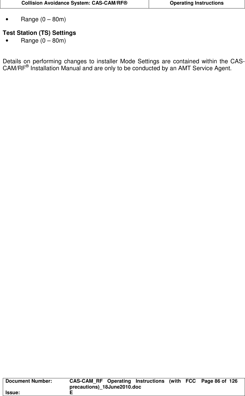 Collision Avoidance System: CAS-CAM/RF®  Operating Instructions  Document Number:  CAS-CAM_RF  Operating  Instructions  (with  FCC precautions)_18June2010.doc  Page 86 of  126 Issue:  E  •  Range (0 – 80m)  Test Station (TS) Settings •  Range (0 – 80m)   Details on performing changes to installer  Mode Settings are contained within  the CAS-CAM/RF® Installation Manual and are only to be conducted by an AMT Service Agent.  