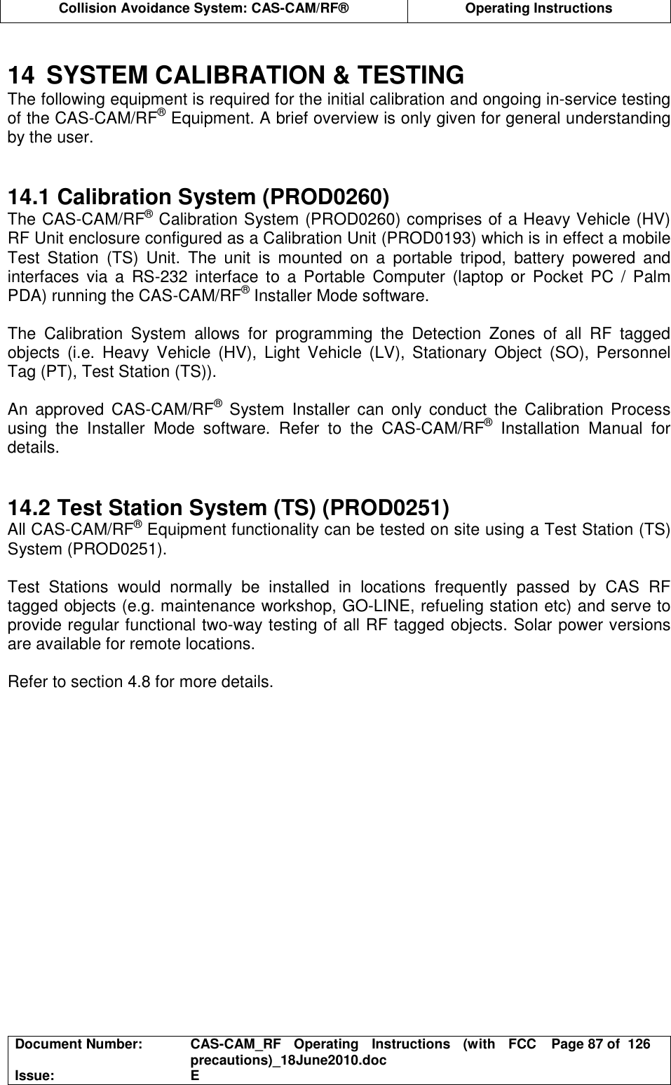  Collision Avoidance System: CAS-CAM/RF®  Operating Instructions  Document Number:  CAS-CAM_RF  Operating  Instructions  (with  FCC precautions)_18June2010.doc  Page 87 of  126 Issue:  E   14  SYSTEM CALIBRATION &amp; TESTING The following equipment is required for the initial calibration and ongoing in-service testing of the CAS-CAM/RF® Equipment. A brief overview is only given for general understanding by the user.   14.1 Calibration System (PROD0260) The CAS-CAM/RF® Calibration System (PROD0260) comprises of a Heavy Vehicle (HV) RF Unit enclosure configured as a Calibration Unit (PROD0193) which is in effect a mobile Test  Station  (TS)  Unit.  The  unit  is  mounted  on  a  portable  tripod,  battery  powered  and interfaces  via  a  RS-232  interface  to  a  Portable  Computer  (laptop  or  Pocket  PC  /  Palm PDA) running the CAS-CAM/RF® Installer Mode software.  The  Calibration  System  allows  for  programming  the  Detection  Zones  of  all  RF  tagged objects  (i.e.  Heavy  Vehicle  (HV),  Light  Vehicle  (LV),  Stationary  Object  (SO),  Personnel Tag (PT), Test Station (TS)).  An  approved  CAS-CAM/RF®  System  Installer  can  only  conduct  the  Calibration  Process using  the  Installer  Mode  software.  Refer  to  the  CAS-CAM/RF®  Installation  Manual  for details.   14.2 Test Station System (TS) (PROD0251) All CAS-CAM/RF® Equipment functionality can be tested on site using a Test Station (TS) System (PROD0251).  Test  Stations  would  normally  be  installed  in  locations  frequently  passed  by  CAS  RF tagged objects (e.g. maintenance workshop, GO-LINE, refueling station etc) and serve to provide regular functional two-way testing of all RF tagged objects. Solar power versions are available for remote locations.  Refer to section 4.8 for more details.  