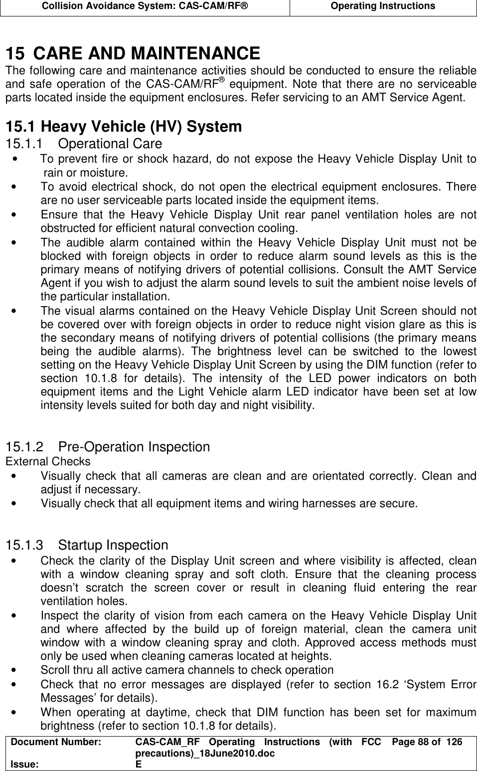  Collision Avoidance System: CAS-CAM/RF®  Operating Instructions  Document Number:  CAS-CAM_RF  Operating  Instructions  (with  FCC precautions)_18June2010.doc  Page 88 of  126 Issue:  E   15  CARE AND MAINTENANCE The following care and maintenance activities should be conducted to ensure the reliable and safe operation of the CAS-CAM/RF® equipment. Note that there are no serviceable parts located inside the equipment enclosures. Refer servicing to an AMT Service Agent.  15.1 Heavy Vehicle (HV) System 15.1.1  Operational Care •  To prevent fire or shock hazard, do not expose the Heavy Vehicle Display Unit to rain or moisture. •  To avoid electrical shock, do not open the electrical equipment enclosures. There are no user serviceable parts located inside the equipment items. •  Ensure  that  the  Heavy  Vehicle  Display  Unit  rear  panel  ventilation  holes  are  not obstructed for efficient natural convection cooling. •  The  audible  alarm  contained  within  the  Heavy  Vehicle  Display  Unit  must  not  be blocked  with  foreign  objects  in  order  to  reduce  alarm  sound  levels  as  this  is  the primary means of notifying drivers of potential collisions. Consult the AMT Service Agent if you wish to adjust the alarm sound levels to suit the ambient noise levels of the particular installation. •  The visual alarms contained on the Heavy Vehicle Display Unit Screen should not be covered over with foreign objects in order to reduce night vision glare as this is the secondary means of notifying drivers of potential collisions (the primary means being  the  audible  alarms).  The  brightness  level  can  be  switched  to  the  lowest setting on the Heavy Vehicle Display Unit Screen by using the DIM function (refer to section  10.1.8  for  details).  The  intensity  of  the  LED  power  indicators  on  both equipment items and the Light Vehicle alarm LED indicator have been set at low intensity levels suited for both day and night visibility.   15.1.2  Pre-Operation Inspection External Checks •  Visually check that all  cameras are clean and are  orientated correctly. Clean and adjust if necessary. •  Visually check that all equipment items and wiring harnesses are secure.   15.1.3  Startup Inspection •  Check the clarity of the Display Unit screen and where visibility is affected, clean with  a  window  cleaning  spray  and  soft  cloth.  Ensure  that  the  cleaning  process doesn’t  scratch  the  screen  cover  or  result  in  cleaning  fluid  entering  the  rear ventilation holes. •  Inspect the clarity of vision from each camera on the Heavy Vehicle Display Unit and  where  affected  by  the  build  up  of  foreign  material,  clean  the  camera  unit window with a window cleaning spray and cloth. Approved access methods must only be used when cleaning cameras located at heights. •  Scroll thru all active camera channels to check operation •  Check that no error  messages are displayed (refer to section 16.2 ‘System  Error Messages’ for details). •  When  operating  at  daytime,  check  that  DIM  function  has  been  set  for  maximum brightness (refer to section 10.1.8 for details). 