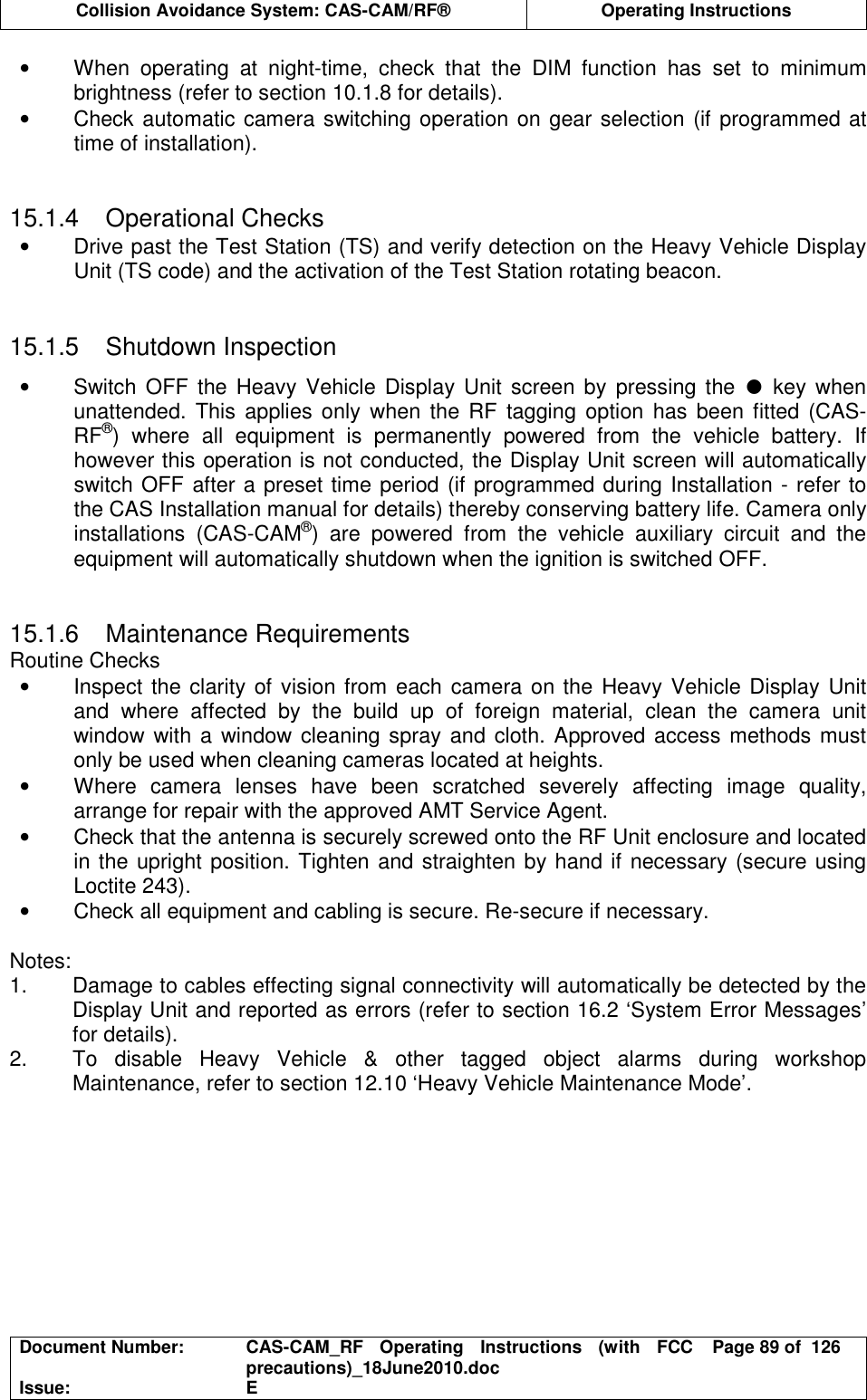  Collision Avoidance System: CAS-CAM/RF®  Operating Instructions  Document Number:  CAS-CAM_RF  Operating  Instructions  (with  FCC precautions)_18June2010.doc  Page 89 of  126 Issue:  E  •  When  operating  at  night-time,  check  that  the  DIM  function  has  set  to  minimum brightness (refer to section 10.1.8 for details). •  Check automatic camera switching operation on gear selection (if programmed at time of installation).   15.1.4  Operational Checks •  Drive past the Test Station (TS) and verify detection on the Heavy Vehicle Display Unit (TS code) and the activation of the Test Station rotating beacon.   15.1.5  Shutdown Inspection •  Switch OFF the Heavy Vehicle Display Unit screen by  pressing the ●  key  when unattended.  This  applies only  when  the RF  tagging  option  has been fitted (CAS-RF®)  where  all  equipment  is  permanently  powered  from  the  vehicle  battery.  If however this operation is not conducted, the Display Unit screen will automatically switch OFF after a preset time period (if programmed during Installation - refer to the CAS Installation manual for details) thereby conserving battery life. Camera only installations  (CAS-CAM®)  are  powered  from  the  vehicle  auxiliary  circuit  and  the equipment will automatically shutdown when the ignition is switched OFF.   15.1.6  Maintenance Requirements Routine Checks •  Inspect the clarity of vision from each camera on the Heavy Vehicle Display Unit and  where  affected  by  the  build  up  of  foreign  material,  clean  the  camera  unit window with a window cleaning spray and cloth. Approved access methods must only be used when cleaning cameras located at heights. •  Where  camera  lenses  have  been  scratched  severely  affecting  image  quality, arrange for repair with the approved AMT Service Agent. •  Check that the antenna is securely screwed onto the RF Unit enclosure and located in the upright position. Tighten and straighten by hand if necessary (secure using Loctite 243). •  Check all equipment and cabling is secure. Re-secure if necessary.  Notes: 1.  Damage to cables effecting signal connectivity will automatically be detected by the Display Unit and reported as errors (refer to section 16.2 ‘System Error Messages’ for details). 2.  To  disable  Heavy  Vehicle  &amp;  other  tagged  object  alarms  during  workshop Maintenance, refer to section 12.10 ‘Heavy Vehicle Maintenance Mode’.  