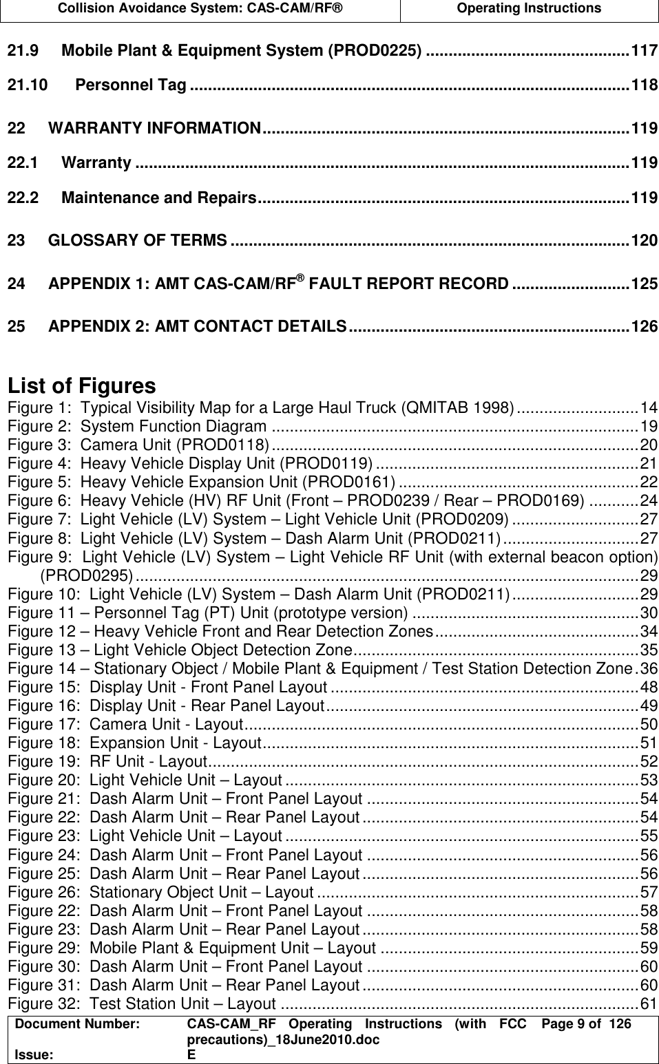  Collision Avoidance System: CAS-CAM/RF®  Operating Instructions  Document Number:  CAS-CAM_RF  Operating  Instructions  (with  FCC precautions)_18June2010.doc  Page 9 of  126 Issue:  E  21.9 Mobile Plant &amp; Equipment System (PROD0225) .............................................117 21.10 Personnel Tag .................................................................................................118 22 WARRANTY INFORMATION.................................................................................119 22.1 Warranty .............................................................................................................119 22.2 Maintenance and Repairs..................................................................................119 23 GLOSSARY OF TERMS ........................................................................................120 24 APPENDIX 1: AMT CAS-CAM/RF® FAULT REPORT RECORD ..........................125 25 APPENDIX 2: AMT CONTACT DETAILS..............................................................126   List of Figures Figure 1:  Typical Visibility Map for a Large Haul Truck (QMITAB 1998)...........................14 Figure 2:  System Function Diagram .................................................................................19 Figure 3:  Camera Unit (PROD0118).................................................................................20 Figure 4:  Heavy Vehicle Display Unit (PROD0119)..........................................................21 Figure 5:  Heavy Vehicle Expansion Unit (PROD0161) .....................................................22 Figure 6:  Heavy Vehicle (HV) RF Unit (Front – PROD0239 / Rear – PROD0169) ...........24 Figure 7:  Light Vehicle (LV) System – Light Vehicle Unit (PROD0209) ............................27 Figure 8:  Light Vehicle (LV) System – Dash Alarm Unit (PROD0211)..............................27 Figure 9:  Light Vehicle (LV) System – Light Vehicle RF Unit (with external beacon option) (PROD0295)...............................................................................................................29 Figure 10:  Light Vehicle (LV) System – Dash Alarm Unit (PROD0211)............................29 Figure 11 – Personnel Tag (PT) Unit (prototype version) ..................................................30 Figure 12 – Heavy Vehicle Front and Rear Detection Zones.............................................34 Figure 13 – Light Vehicle Object Detection Zone...............................................................35 Figure 14 – Stationary Object / Mobile Plant &amp; Equipment / Test Station Detection Zone.36 Figure 15:  Display Unit - Front Panel Layout ....................................................................48 Figure 16:  Display Unit - Rear Panel Layout.....................................................................49 Figure 17:  Camera Unit - Layout.......................................................................................50 Figure 18:  Expansion Unit - Layout...................................................................................51 Figure 19:  RF Unit - Layout...............................................................................................52 Figure 20:  Light Vehicle Unit – Layout ..............................................................................53 Figure 21:  Dash Alarm Unit – Front Panel Layout ............................................................54 Figure 22:  Dash Alarm Unit – Rear Panel Layout.............................................................54 Figure 23:  Light Vehicle Unit – Layout ..............................................................................55 Figure 24:  Dash Alarm Unit – Front Panel Layout ............................................................56 Figure 25:  Dash Alarm Unit – Rear Panel Layout.............................................................56 Figure 26:  Stationary Object Unit – Layout .......................................................................57 Figure 22:  Dash Alarm Unit – Front Panel Layout ............................................................58 Figure 23:  Dash Alarm Unit – Rear Panel Layout.............................................................58 Figure 29:  Mobile Plant &amp; Equipment Unit – Layout .........................................................59 Figure 30:  Dash Alarm Unit – Front Panel Layout ............................................................60 Figure 31:  Dash Alarm Unit – Rear Panel Layout.............................................................60 Figure 32:  Test Station Unit – Layout ...............................................................................61 