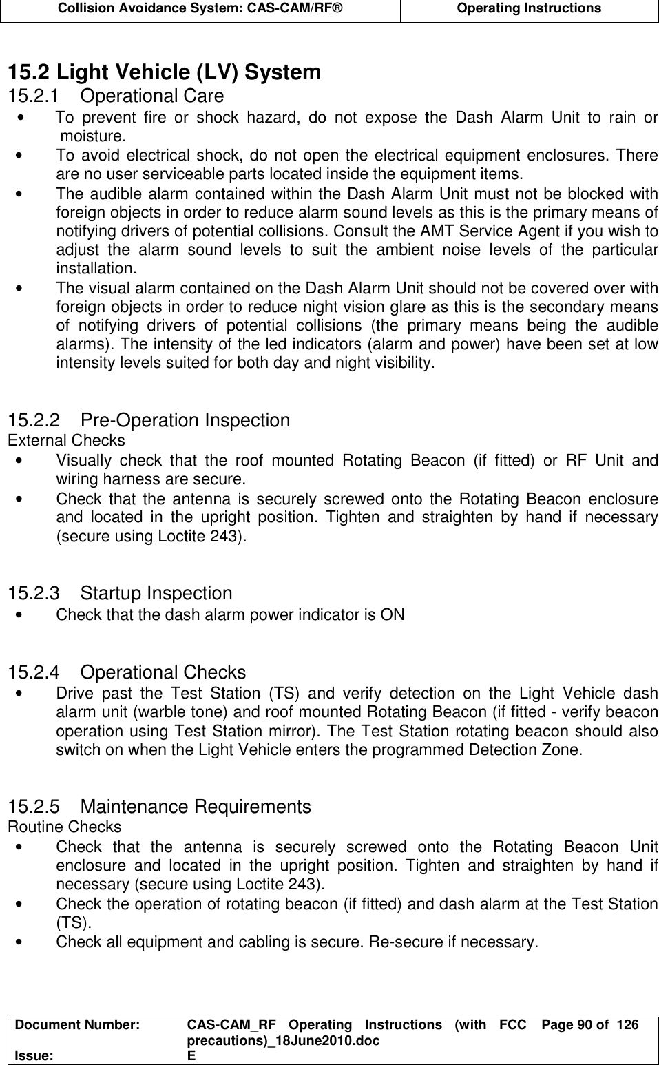  Collision Avoidance System: CAS-CAM/RF®  Operating Instructions  Document Number:  CAS-CAM_RF  Operating  Instructions  (with  FCC precautions)_18June2010.doc  Page 90 of  126 Issue:  E   15.2 Light Vehicle (LV) System 15.2.1  Operational Care •  To  prevent  fire  or  shock  hazard,  do  not  expose  the  Dash  Alarm  Unit  to  rain  or moisture. •  To avoid electrical shock, do not open the electrical equipment enclosures. There are no user serviceable parts located inside the equipment items. •  The audible alarm contained within the Dash Alarm Unit must not be blocked with foreign objects in order to reduce alarm sound levels as this is the primary means of notifying drivers of potential collisions. Consult the AMT Service Agent if you wish to adjust  the  alarm  sound  levels  to  suit  the  ambient  noise  levels  of  the  particular installation. •  The visual alarm contained on the Dash Alarm Unit should not be covered over with foreign objects in order to reduce night vision glare as this is the secondary means of  notifying  drivers  of  potential  collisions  (the  primary  means  being  the  audible alarms). The intensity of the led indicators (alarm and power) have been set at low intensity levels suited for both day and night visibility.   15.2.2  Pre-Operation Inspection External Checks •  Visually  check  that  the  roof  mounted  Rotating  Beacon  (if  fitted)  or  RF  Unit  and wiring harness are secure. •  Check that the antenna is securely screwed onto  the Rotating Beacon  enclosure and  located  in  the  upright  position.  Tighten  and  straighten  by  hand  if  necessary (secure using Loctite 243).   15.2.3  Startup Inspection •  Check that the dash alarm power indicator is ON   15.2.4  Operational Checks •  Drive  past  the  Test  Station  (TS)  and  verify  detection  on  the  Light  Vehicle  dash alarm unit (warble tone) and roof mounted Rotating Beacon (if fitted - verify beacon operation using Test Station mirror). The Test Station rotating beacon should also switch on when the Light Vehicle enters the programmed Detection Zone.   15.2.5  Maintenance Requirements Routine Checks •  Check  that  the  antenna  is  securely  screwed  onto  the  Rotating  Beacon  Unit enclosure  and  located  in  the  upright  position.  Tighten  and  straighten  by  hand  if necessary (secure using Loctite 243). •  Check the operation of rotating beacon (if fitted) and dash alarm at the Test Station (TS). •  Check all equipment and cabling is secure. Re-secure if necessary.  